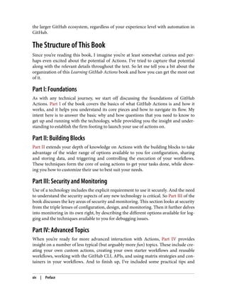 the larger GitHub ecosystem, regardless of your experience level with automation in
GitHub.
The Structure of This Book
Since you’re reading this book, I imagine you’re at least somewhat curious and per‐
haps even excited about the potential of Actions. I’ve tried to capture that potential
along with the relevant details throughout the text. So let me tell you a bit about the
organization of this Learning GitHub Actions book and how you can get the most out
of it.
Part I: Foundations
As with any technical journey, we start off discussing the foundations of GitHub
Actions. Part I of the book covers the basics of what GitHub Actions is and how it
works, and it helps you understand its core pieces and how to navigate its flow. My
intent here is to answer the basic why and how questions that you need to know to
get up and running with the technology, while providing you the insight and under‐
standing to establish the firm footing to launch your use of actions on.
Part II: Building Blocks
Part II extends your depth of knowledge on Actions with the building blocks to take
advantage of the wider range of options available to you for configuration, sharing
and storing data, and triggering and controlling the execution of your workflows.
These techniques form the core of using actions to get your tasks done, while show‐
ing you how to customize their use to best suit your needs.
Part III: Security and Monitoring
Use of a technology includes the explicit requirement to use it securely. And the need
to understand the security aspects of any new technology is critical. So Part III of the
book discusses the key areas of security and monitoring. This section looks at security
from the triple lenses of configuration, design, and monitoring. Then it further delves
into monitoring in its own right, by describing the different options available for log‐
ging and the techniques available to you for debugging issues.
Part IV: Advanced Topics
When you’re ready for more advanced interaction with Actions, Part IV provides
insight on a number of less typical (but arguably more fun) topics. These include cre‐
ating your own custom actions, creating your own starter workflows and reusable
workflows, working with the GitHub CLI, APIs, and using matrix strategies and con‐
tainers in your workflows. And to finish up, I’ve included some practical tips and
xiv | Preface
 