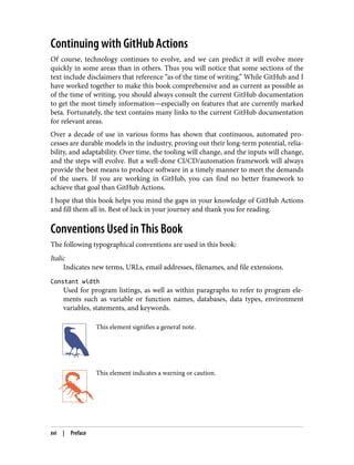 Continuing with GitHub Actions
Of course, technology continues to evolve, and we can predict it will evolve more
quickly in some areas than in others. Thus you will notice that some sections of the
text include disclaimers that reference “as of the time of writing.” While GitHub and I
have worked together to make this book comprehensive and as current as possible as
of the time of writing, you should always consult the current GitHub documentation
to get the most timely information—especially on features that are currently marked
beta. Fortunately, the text contains many links to the current GitHub documentation
for relevant areas.
Over a decade of use in various forms has shown that continuous, automated pro‐
cesses are durable models in the industry, proving out their long-term potential, relia‐
bility, and adaptability. Over time, the tooling will change, and the inputs will change,
and the steps will evolve. But a well-done CI/CD/automation framework will always
provide the best means to produce software in a timely manner to meet the demands
of the users. If you are working in GitHub, you can find no better framework to
achieve that goal than GitHub Actions.
I hope that this book helps you mind the gaps in your knowledge of GitHub Actions
and fill them all in. Best of luck in your journey and thank you for reading.
Conventions Used in This Book
The following typographical conventions are used in this book:
Italic
Indicates new terms, URLs, email addresses, filenames, and file extensions.
Constant width
Used for program listings, as well as within paragraphs to refer to program ele‐
ments such as variable or function names, databases, data types, environment
variables, statements, and keywords.
This element signifies a general note.
This element indicates a warning or caution.
xvi | Preface
 