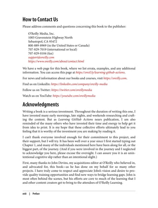 How to Contact Us
Please address comments and questions concerning this book to the publisher:
O’Reilly Media, Inc.
1005 Gravenstein Highway North
Sebastopol, CA 95472
800-889-8969 (in the United States or Canada)
707-829-7019 (international or local)
707-829-0104 (fax)
support@oreilly.com
https://www.oreilly.com/about/contact.html
We have a web page for this book, where we list errata, examples, and any additional
information. You can access this page at https://oreil.ly/learning-github-actions.
For news and information about our books and courses, visit https://oreilly.com.
Find us on LinkedIn: https://linkedin.com/company/oreilly-media
Follow us on Twitter: https://twitter.com/oreillymedia
Watch us on YouTube: https://youtube.com/oreillymedia
Acknowledgments
Writing a book is a serious investment. Throughout the duration of writing this one, I
have invested many early mornings, late nights, and weekends researching and craft‐
ing the content. But as Learning GitHub Actions nears publication, I am also
reminded of the many others who have invested their time and energy to help get it
from idea to print. It is my hope that these collective efforts ultimately lead to you
feeling that it is worthy of the investment you are making by reading it.
I can’t thank everyone involved enough for their commitment to this project, and
their support, but I will try. It has been well over a year since I first started typing out
Chapter 1, and many of the individuals mentioned here have been along for all, or the
biggest part, of the journey. (And if you were involved in the journey and I neglected
to acknowledge you here, please excuse the oversight. I can assure you it is an unin‐
tentional cognitive slip rather than an intentional slight.)
First, many thanks to John Devins, my acquisitions editor at O’Reilly who believed in,
and advocated for, this book—as he has done on my behalf for so many other
projects. I have truly come to respect and appreciate John’s vision and desire to pro‐
vide quality training opportunities and find new ways to bridge learning gaps. John is
most often behind the scenes, but his efforts are core to much of the learning that I
and other content creators get to bring to the attendees of O’Reilly Learning.
xviii | Preface
 