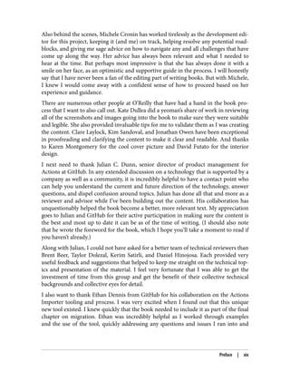 Also behind the scenes, Michele Cronin has worked tirelessly as the development edi‐
tor for this project, keeping it (and me) on track, helping resolve any potential road‐
blocks, and giving me sage advice on how to navigate any and all challenges that have
come up along the way. Her advice has always been relevant and what I needed to
hear at the time. But perhaps most impressive is that she has always done it with a
smile on her face, as an optimistic and supportive guide in the process. I will honestly
say that I have never been a fan of the editing part of writing books. But with Michele,
I knew I would come away with a confident sense of how to proceed based on her
experience and guidance.
There are numerous other people at O’Reilly that have had a hand in the book pro‐
cess that I want to also call out. Kate Dullea did a yeoman’s share of work in reviewing
all of the screenshots and images going into the book to make sure they were suitable
and legible. She also provided invaluable tips for me to validate them as I was creating
the content. Clare Laylock, Kim Sandoval, and Jonathan Owen have been exceptional
in proofreading and clarifying the content to make it clear and readable. And thanks
to Karen Montgomery for the cool cover picture and David Futato for the interior
design.
I next need to thank Julian C. Dunn, senior director of product management for
Actions at GitHub. In any extended discussion on a technology that is supported by a
company as well as a community, it is incredibly helpful to have a contact point who
can help you understand the current and future direction of the technology, answer
questions, and dispel confusion around topics. Julian has done all that and more as a
reviewer and advisor while I’ve been building out the content. His collaboration has
unquestionably helped the book become a better, more relevant text. My appreciation
goes to Julian and GitHub for their active participation in making sure the content is
the best and most up to date it can be as of the time of writing. (I should also note
that he wrote the foreword for the book, which I hope you’ll take a moment to read if
you haven’t already.)
Along with Julian, I could not have asked for a better team of technical reviewers than
Brent Beer, Taylor Dolezal, Kerim Satirli, and Daniel Hinojosa. Each provided very
useful feedback and suggestions that helped to keep me straight on the technical top‐
ics and presentation of the material. I feel very fortunate that I was able to get the
investment of time from this group and get the benefit of their collective technical
backgrounds and collective eyes for detail.
I also want to thank Ethan Dennis from GitHub for his collaboration on the Actions
Importer tooling and process. I was very excited when I found out that this unique
new tool existed. I knew quickly that the book needed to include it as part of the final
chapter on migration. Ethan was incredibly helpful as I worked through examples
and the use of the tool, quickly addressing any questions and issues I ran into and
Preface | xix
 