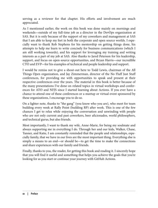 serving as a reviewer for that chapter. His efforts and involvement are much
appreciated.
As I mentioned earlier, the work on this book was done mainly on mornings and
weekends—outside of my full-time job as a director in the DevOps organization at
SAS. But it is only because of the support of my coworkers and management at SAS
that I am able to keep my feet in both the corporate and open source worlds. I espe‐
cially want to thank Rob Stephens for his mentorship on getting things done, his
attempts to help me learn to write concisely for business communications (which I
am still working towards), and his support for leveraging my training and writing
interests as a part of my job at SAS. Also thanks to Jared Peterson for his leadership,
support, and focus on open-source opportunities, and Bryan Harris—our incredible
CTO and EVP—for his examples of technical and people leadership and support.
I would be remiss not to give a shout-out here to Todd Lewis, chairman of the All
Things Open organization, and Jay Zimmerman, director of the No Fluff Just Stuff
conferences, for providing me with opportunities to speak and present at their
respective conferences over the years. The material in this book is better because of
the many presentations I’ve done on related topics in virtual workshops and confer‐
ences for ATO and NFJS since I started learning about Actions. If you ever have a
chance to attend one of these conferences or a meetup or virtual event sponsored by
these organizations, I encourage you to do so.
On a lighter note, thanks to “the gang” (you know who you are), who meet for team
building every week at Rally Point (building RP) after work. This is one of the few
chances I get to relax while enjoying the conversation and unwinding with people
who are not only current and past coworkers, beer aficionados, world philosophers,
and technical gurus, but also friends.
Most importantly, I want to thank my wife, Anne-Marie, for being my soulmate and
always supporting me in everything I do. Through her and our kids, Walker, Chase,
Tanner, and Katie, I am constantly reminded that the people and relationships, espe‐
cially family, that we have in our lives are the most important thing. Everything else is
simply a means to an end—or should be—to get the time to make the connections
and share experiences with our family and friends.
Finally, thanks to you, the reader, for getting this book and reading it. I sincerely hope
that you will find it useful and something that helps you achieve the goals that you’re
looking for as you start or continue your journey with GitHub Actions.
xx | Preface
 
