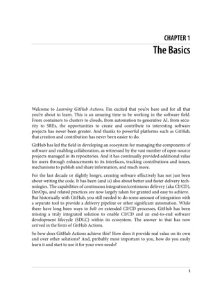 CHAPTER 1
The Basics
Welcome to Learning GitHub Actions. I’m excited that you’re here and for all that
you’re about to learn. This is an amazing time to be working in the software field.
From containers to clusters to clouds, from automation to generative AI, from secu‐
rity to SREs, the opportunities to create and contribute to interesting software
projects has never been greater. And thanks to powerful platforms such as GitHub,
that creation and contribution has never been easier to do.
GitHub has led the field in developing an ecosystem for managing the components of
software and enabling collaboration, as witnessed by the vast number of open-source
projects managed in its repositories. And it has continually provided additional value
for users through enhancements to its interfaces, tracking contributions and issues,
mechanisms to publish and share information, and much more.
For the last decade or slightly longer, creating software effectively has not just been
about writing the code. It has been (and is) also about better and faster delivery tech‐
nologies. The capabilities of continuous integration/continuous delivery (aka CI/CD),
DevOps, and related practices are now largely taken for granted and easy to achieve.
But historically with GitHub, you still needed to do some amount of integration with
a separate tool to provide a delivery pipeline or other significant automation. While
there have long been ways to bolt on extended CI/CD processes, GitHub has been
missing a truly integrated solution to enable CI/CD and an end-to-end software
development lifecycle (SDLC) within its ecosystem. The answer to that has now
arrived in the form of GitHub Actions.
So how does GitHub Actions achieve this? How does it provide real value on its own
and over other solutions? And, probably most important to you, how do you easily
learn it and start to use it for your own needs?
3
 