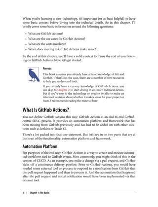 When you’re learning a new technology, it’s important (or at least helpful) to have
some basic context before diving into the technical details. So in this chapter, I’ll
briefly cover some basic information around the following questions:
• What are GitHub Actions?
• What are the use cases for GitHub Actions?
• What are the costs involved?
• When does moving to GitHub Actions make sense?
By the end of this chapter, you’ll have a solid context to frame the rest of your learn‐
ing on GitHub Actions. Now, let’s get started.
Prereqs
This book assumes you already have a basic knowledge of Git and
GitHub. If that’s not the case, there are a number of free resources
to help you understand both.
If you already have a cursory knowledge of GitHub Actions, you
can skip to Chapter 2 to start diving in on more technical details.
But if you’re new to the technology or need to be able to make an
informed decision about whether it makes sense for your project or
team, I recommend reading the material here.
What Is GitHub Actions?
You can define GitHub Actions this way: GitHub Actions is an end-to-end GitHub-
centric SDLC process. It provides an automation platform and framework that has
been missing from GitHub previously and has had to be added on with other solu‐
tions such as Jenkins or Travis CI.
There’s a lot packed into that one statement. But let’s key in on two parts that are at
the heart of the functionality: automation platform and framework.
Automation Platform
For purposes of the end user, GitHub Actions is a way to create and execute automa‐
ted workflows tied to GitHub events. Most commonly, you might think of this in the
context of CI/CD. As an example, you make a change via a pull request, and GitHub
kicks off a continuous delivery pipeline. Prior to GitHub Actions, you would have
needed some external tool or process to respond to a notification from GitHub that
the pull request happened and then to process it. And the automation that happened
after the pull request and initial notification would have been implemented via that
external tool.
4 | Chapter 1: The Basics
 