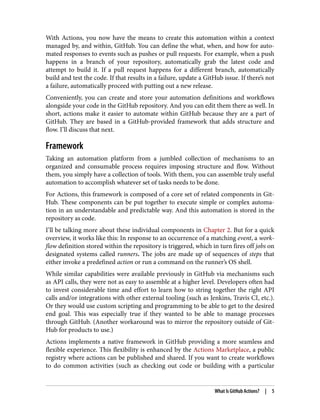 With Actions, you now have the means to create this automation within a context
managed by, and within, GitHub. You can define the what, when, and how for auto‐
mated responses to events such as pushes or pull requests. For example, when a push
happens in a branch of your repository, automatically grab the latest code and
attempt to build it. If a pull request happens for a different branch, automatically
build and test the code. If that results in a failure, update a GitHub issue. If there’s not
a failure, automatically proceed with putting out a new release.
Conveniently, you can create and store your automation definitions and workflows
alongside your code in the GitHub repository. And you can edit them there as well. In
short, actions make it easier to automate within GitHub because they are a part of
GitHub. They are based in a GitHub-provided framework that adds structure and
flow. I’ll discuss that next.
Framework
Taking an automation platform from a jumbled collection of mechanisms to an
organized and consumable process requires imposing structure and flow. Without
them, you simply have a collection of tools. With them, you can assemble truly useful
automation to accomplish whatever set of tasks needs to be done.
For Actions, this framework is composed of a core set of related components in Git‐
Hub. These components can be put together to execute simple or complex automa‐
tion in an understandable and predictable way. And this automation is stored in the
repository as code.
I’ll be talking more about these individual components in Chapter 2. But for a quick
overview, it works like this: In response to an occurrence of a matching event, a work‐
flow definition stored within the repository is triggered, which in turn fires off jobs on
designated systems called runners. The jobs are made up of sequences of steps that
either invoke a predefined action or run a command on the runner’s OS shell.
While similar capabilities were available previously in GitHub via mechanisms such
as API calls, they were not as easy to assemble at a higher level. Developers often had
to invest considerable time and effort to learn how to string together the right API
calls and/or integrations with other external tooling (such as Jenkins, Travis CI, etc.).
Or they would use custom scripting and programming to be able to get to the desired
end goal. This was especially true if they wanted to be able to manage processes
through GitHub. (Another workaround was to mirror the repository outside of Git‐
Hub for products to use.)
Actions implements a native framework in GitHub providing a more seamless and
flexible experience. This flexibility is enhanced by the Actions Marketplace, a public
registry where actions can be published and shared. If you want to create workflows
to do common activities (such as checking out code or building with a particular
What Is GitHub Actions? | 5
 