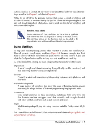 Actions interface in GitHub. I’ll have more to say about these different ways of initiat‐
ing a workflow in Chapter 2 and also in Chapter 8.
While CI or CI/CD is the primary purpose that comes to mind, workflows and
actions can be used to automate nearly any process. There are two primary places you
can look to get ideas about what actions can be used for: the starter workflows and
the Actions Marketplace.
Workflows versus actions
Just to make sure it’s clear, workflows are the scripts or pipelines
that control the flow and sequence of activity in GitHub Actions.
The individual actions are the functions that can be called to do
targeted tasks from within workflows (like checking out code).
Starter Workflows
To help users bootstrap using Actions, when you start to create a new workflow, Git‐
Hub will present example starter workflows. Figure 1-1 shows an example. You don’t
have to use one of these, but if they suit your purpose or come close to it, you can
click the Configure button and be working on a new workflow very quickly.
As of the time of this writing, the main categories that have starter workflows are:
Deployment
A set of example workflows for creating deployable objects (like containers) and
then deploying them to various cloud platforms
Security
Primarily a set of code-scanning workflows using various security platforms and
their tools
Continuous Integration
A large number of workflows that cover the areas of building, testing, and/or
publishing for a large number of different programming languages and tools
Automation
Some simple examples for basic automation, including a hello world type, one
that demonstrates how to trigger a workflow manually, and a couple that deal
with other GitHub constructs such as pull requests and issues
Pages
Workflows to package/deploy sites using common tools like Gatsby, Astro, Jekyll,
etc.
You can drill into the full list and code for the starter workflows at https://github.com/
actions/starter-workflows.
What Are the Use Cases for GitHub Actions? | 7
 