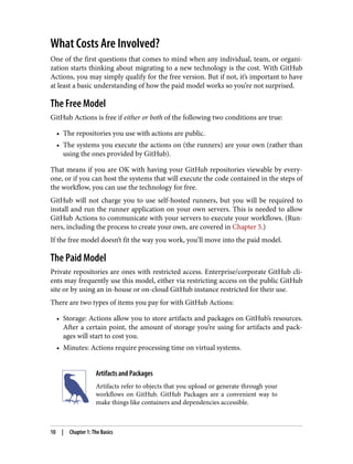 What Costs Are Involved?
One of the first questions that comes to mind when any individual, team, or organi‐
zation starts thinking about migrating to a new technology is the cost. With GitHub
Actions, you may simply qualify for the free version. But if not, it’s important to have
at least a basic understanding of how the paid model works so you’re not surprised.
The Free Model
GitHub Actions is free if either or both of the following two conditions are true:
• The repositories you use with actions are public.
• The systems you execute the actions on (the runners) are your own (rather than
using the ones provided by GitHub).
That means if you are OK with having your GitHub repositories viewable by every‐
one, or if you can host the systems that will execute the code contained in the steps of
the workflow, you can use the technology for free.
GitHub will not charge you to use self-hosted runners, but you will be required to
install and run the runner application on your own servers. This is needed to allow
GitHub Actions to communicate with your servers to execute your workflows. (Run‐
ners, including the process to create your own, are covered in Chapter 5.)
If the free model doesn’t fit the way you work, you’ll move into the paid model.
The Paid Model
Private repositories are ones with restricted access. Enterprise/corporate GitHub cli‐
ents may frequently use this model, either via restricting access on the public GitHub
site or by using an in-house or on-cloud GitHub instance restricted for their use.
There are two types of items you pay for with GitHub Actions:
• Storage: Actions allow you to store artifacts and packages on GitHub’s resources.
After a certain point, the amount of storage you’re using for artifacts and pack‐
ages will start to cost you.
• Minutes: Actions require processing time on virtual systems.
Artifacts and Packages
Artifacts refer to objects that you upload or generate through your
workflows on GitHub. GitHub Packages are a convenient way to
make things like containers and dependencies accessible.
10 | Chapter 1: The Basics
 