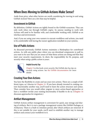 When Does Moving to GitHub Actions Make Sense?
Aside from price, what other factors are worth considering for moving to and using
GitHub Actions? Here are a few that may be helpful.
Investment in GitHub
By definition, GitHub Actions are tightly bound to the GitHub ecosystem. They can
only work when run through GitHub’s engine. So anyone needing to work with
Actions will need to be familiar with, and comfortable working with, GitHub as an
interface and environment.
And, if you are using your own runners to execute workflows and actions, you need
to be comfortable with having the runner application installed on your systems.
Use of Public Actions
As discussed previously, GitHub Actions maintains a Marketplace for contributed
actions. As with any public place where you can download components to pull in,
you want to be sure that you are aware of what those actions are doing and that they
meet your security requirements. In short, the responsibility for fit, purpose, and
security when using a public action is yours.
Helpful Security Tips
Chapter 9 in this book covers security. But GitHub also has tips on
securely using actions. See the GitHub documentation for more
details.
Creating Your Own Actions
You have the flexibility to create and use your own actions. There are a couple of dif‐
ferent types, as I discuss in Chapter 11. If you have already invested in creating cus‐
tom functionality another way, you’ll need to learn the action structure and syntax.
Then consider how you would either migrate to more action-based approaches or
have a workflow invoke your existing functionality if feasible to do so. (Chapter 14
discusses approaches for migration.)
Artifact Management
GitHub Actions artifact management is convenient for quick, easy storage and shar‐
ing of artifacts. But it is not a package management system like GitHub Packages or
Artifactory. There is a built-in retention period, after which artifacts are removed. If
this is not suitable for your needs, you’ll need to establish another way to manage
artifacts and connect your workflows to it.
When Does Moving to GitHub Actions Make Sense? | 13
 