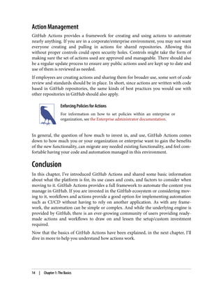 Action Management
GitHub Actions provides a framework for creating and using actions to automate
nearly anything. If you are in a corporate/enterprise environment, you may not want
everyone creating and pulling in actions for shared repositories. Allowing this
without proper controls could open security holes. Controls might take the form of
making sure the set of actions used are approved and manageable. There should also
be a regular update process to ensure any public actions used are kept up to date and
use of them is reviewed as needed.
If employees are creating actions and sharing them for broader use, some sort of code
review and standards should be in place. In short, since actions are written with code
based in GitHub repositories, the same kinds of best practices you would use with
other repositories in GitHub should also apply.
Enforcing Policies for Actions
For information on how to set policies within an enterprise or
organization, see the Enterprise administrator documentation.
In general, the question of how much to invest in, and use, GitHub Actions comes
down to how much you or your organization or enterprise want to gain the benefits
of the new functionality, can migrate any needed existing functionality, and feel com‐
fortable having your code and automation managed in this environment.
Conclusion
In this chapter, I’ve introduced GitHub Actions and shared some basic information
about what the platform is for, its use cases and costs, and factors to consider when
moving to it. GitHub Actions provides a full framework to automate the content you
manage in GitHub. If you are invested in the GitHub ecosystem or considering mov‐
ing to it, workflows and actions provide a good option for implementing automation
such as CI/CD without having to rely on another application. As with any frame‐
work, the automation can be simple or complex. And while the underlying engine is
provided by GitHub, there is an ever-growing community of users providing ready-
made actions and workflows to draw on and lessen the setup/custom investment
required.
Now that the basics of GitHub Actions have been explained, in the next chapter, I’ll
dive in more to help you understand how actions work.
14 | Chapter 1: The Basics
 