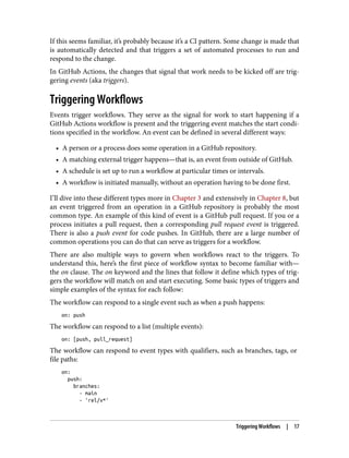 If this seems familiar, it’s probably because it’s a CI pattern. Some change is made that
is automatically detected and that triggers a set of automated processes to run and
respond to the change.
In GitHub Actions, the changes that signal that work needs to be kicked off are trig‐
gering events (aka triggers).
Triggering Workflows
Events trigger workflows. They serve as the signal for work to start happening if a
GitHub Actions workflow is present and the triggering event matches the start condi‐
tions specified in the workflow. An event can be defined in several different ways:
• A person or a process does some operation in a GitHub repository.
• A matching external trigger happens—that is, an event from outside of GitHub.
• A schedule is set up to run a workflow at particular times or intervals.
• A workflow is initiated manually, without an operation having to be done first.
I’ll dive into these different types more in Chapter 3 and extensively in Chapter 8, but
an event triggered from an operation in a GitHub repository is probably the most
common type. An example of this kind of event is a GitHub pull request. If you or a
process initiates a pull request, then a corresponding pull request event is triggered.
There is also a push event for code pushes. In GitHub, there are a large number of
common operations you can do that can serve as triggers for a workflow.
There are also multiple ways to govern when workflows react to the triggers. To
understand this, here’s the first piece of workflow syntax to become familiar with—
the on clause. The on keyword and the lines that follow it define which types of trig‐
gers the workflow will match on and start executing. Some basic types of triggers and
simple examples of the syntax for each follow:
The workflow can respond to a single event such as when a push happens:
on: push
The workflow can respond to a list (multiple events):
on: [push, pull_request]
The workflow can respond to event types with qualifiers, such as branches, tags, or
file paths:
on:
push:
branches:
- main
- 'rel/v*'
Triggering Workflows | 17
 