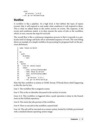 with:
go-version: '1.14.0'
- run: go run helloworld.go
Workflow
A workflow is like a pipeline. At a high level, it first defines the types of inputs
(events) that it will respond to and under what conditions it will respond to them.
This is what we talked about in the earlier section on events. The response, if the
events and conditions match, is to then execute the series of jobs in the workflow,
which, in turn, execute the steps for each job.
The overall flow is like a continuous integration process in that it responds to a par‐
ticular kind of change and kicks off an automated sequence of work. The next listing
shows an example of a simple workflow for processing Go programs built on the pre‐
vious definitions:
1. name: Simple Go Build
2.
3. on:
4. push:
5. branches:
6. - main
7.
8. jobs:
9. build:
10. runs-on: ubuntu-latest
11. steps:
12. - uses: actions/checkout@v3
13. - name: Setup Go version
14. uses: actions/setup-go@v2
15. with:
16. go-version: '1.15.1'
17. - run: go run hello-world.go
Note that this workflow is written in YAML format. I’ll break down what’s happening
in this file, line by line:
Line 1: The workflow file is assigned a name.
Line 3: This is the on identifier discussed in the section on events.
Lines 4–6: This workflow is triggered when a push operation is done to the branch
main in this GitHub repository.
Line 8: This starts the jobs portion of the workflow.
Line 9: There is one job in this workflow, named build.
Line 10: This job will be executed on a runner system, hosted by GitHub, provisioned
with a standard ubuntu operating system image.
Components | 21
 