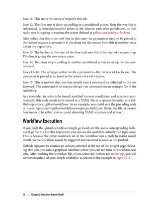Line 11: This starts the series of steps for this job.
Line 12: The first step is done via pulling in a predefined action. Note the way this is
referenced. actions/checkout@v3 refers to the relative path after github.com, so this
really says it is going to run/use the action defined at github.com/actions/checkout.
Also notice that this is the only line in this step—no parameters need to be passed to
this action because it assumes it is checking out the source from this repository since
it is in this repository.
Line 13: The hyphen at the start of this line indicates this is the start of a second step.
This line is giving the new step a name.
Line 14: The same step is pulling in another predefined action to set up the Go envi‐
ronment.
Lines 15–16: The setup-go action needs a parameter—the version of Go to use. The
parameter is passed as an input to the action via a with clause.
Line 17: This is another step, one that simply runs a command as indicated by the run
keyword. The command is to execute the go run command on an example file in the
repository.
As a reminder, in order to be found, matched to event conditions, and executed auto‐
matically, this code needs to be stored in a YAML file in a special directory in a Git‐
Hub repository: .github/workflows. As an example, you could save the preceding code
in <your repository>/.github/workflows/simple-go-build.yml. (Note the file extension
here needs to be either .yml or .yaml, denoting YAML structure and syntax.)
Workflow Execution
If you push the .github/workflows/simple-go-build.yml file and a corresponding hello-
world.go file to a GitHub repository, you can see the workflow actually run right away.
This is because the event condition set in the workflow (on a push to main) would
match. So the workflow would be triggered and executed as soon as it is pushed.
GitHub repositories contain an Actions selection at the top of the project page. Select‐
ing this puts you into a graphical interface where you can see runs of workflows and
jobs. After pushing the workflow file, if you select the Actions tab at the top, you will
see the execution of your simple workflow, as shown in the example in Figure 2-2.
22 | Chapter 2: How Does Actions Work?
 