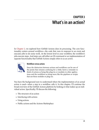 CHAPTER 3
What’s in an action?
In Chapter 2, we explored how GitHub Actions does its processing. The core func‐
tionality centers around workflows—the code that runs in response to an event and
executes jobs to do some work. At the lowest level in your workflow, the workflow’s
jobs execute steps. And steps can call either an OS command or an implementation of
separate functionality that GitHub Actions simply refers to as an action.
Workflows versus actions
Since the distinction between actions and workflows can be one of
the points that remains confusing for a while, here’s a reminder to
think of actions as being like plug-ins or modules in other applica‐
tions and the workflows as being more like the pipelines or scripts
that use those modules or plug-ins.
You have the background now to understand where the implementation of an actual
action is used—when a step in a workflow calls it. In this chapter, I’ll continue the
broad overview of the GitHub Actions platform by looking at what makes up an indi‐
vidual action. Specifically, I’ll discuss the following:
• The structure of an action
• Interfacing with actions
• Using actions
• Public actions and the Actions Marketplace
25
 