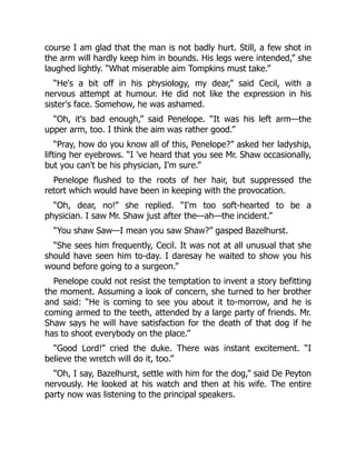course I am glad that the man is not badly hurt. Still, a few shot in
the arm will hardly keep him in bounds. His legs were intended,” she
laughed lightly. “What miserable aim Tompkins must take.”
“He's a bit off in his physiology, my dear,” said Cecil, with a
nervous attempt at humour. He did not like the expression in his
sister's face. Somehow, he was ashamed.
“Oh, it's bad enough,” said Penelope. “It was his left arm—the
upper arm, too. I think the aim was rather good.”
“Pray, how do you know all of this, Penelope?” asked her ladyship,
lifting her eyebrows. “I 've heard that you see Mr. Shaw occasionally,
but you can't be his physician, I'm sure.”
Penelope flushed to the roots of her hair, but suppressed the
retort which would have been in keeping with the provocation.
“Oh, dear, no!” she replied. “I'm too soft-hearted to be a
physician. I saw Mr. Shaw just after the—ah—the incident.”
“You shaw Saw—I mean you saw Shaw?” gasped Bazelhurst.
“She sees him frequently, Cecil. It was not at all unusual that she
should have seen him to-day. I daresay he waited to show you his
wound before going to a surgeon.”
Penelope could not resist the temptation to invent a story befitting
the moment. Assuming a look of concern, she turned to her brother
and said: “He is coming to see you about it to-morrow, and he is
coming armed to the teeth, attended by a large party of friends. Mr.
Shaw says he will have satisfaction for the death of that dog if he
has to shoot everybody on the place.”
“Good Lord!” cried the duke. There was instant excitement. “I
believe the wretch will do it, too.”
“Oh, I say, Bazelhurst, settle with him for the dog,” said De Peyton
nervously. He looked at his watch and then at his wife. The entire
party now was listening to the principal speakers.
 