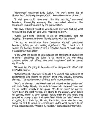 “Nonsense!” exclaimed Lady Evelyn. “He won't come. It's all
bluster. Don't let it frighten you, Cecil. I know the manner of man.”
“I wish you could have seen him this morning,” murmured
Penelope, thoroughly enjoying the unexpected situation. Her
conscience was not troubled by the prevarication.
“By Jove, I think it would be wise to send over and find out what
he valued the brute at,” said Cecil, mopping his brow.
“Good. We'll send Penelope to act as ambassador,” said her
ladyship. “She seems to be on friendly terms with the enemy.”
“To act as ambassador from Cowardice Court?” questioned
Penelope, loftily, yet with cutting significance. “No, I thank you. I
decline the honour. Besides,” with a reflective frown, “I don't believe
it is diplomacy he's after.”
“I say what the deuce do you suppose the confounded savage has
in mind?” exclaimed the duke. “I 'Ve heard of the way these
cowboys settle their affairs. You don't imagine—” and he paused
significantly.
“It looks like it's going to be a da—rather disagreeable affair,” said
De Peyton sourly.
“Good heavens, what are we to do if he comes here with a lot of
desperadoes and begins to shoot?” cried Mrs. Odwell, genuinely
alarmed. “I've read so much of these awful mountain feuds.”
“Don't be alarmed. Lord Bazelhurst will attend to the gentleman,”
said Lady Evelyn blandly. His lordship's monocle clattered down and
the ice rattled sharply in his glass. “To—to be sure,” he agreed.
“Don't be in the least worried. I 'll attend to the upstart. What time's
he coming, Pen?” A door banged noisily near by, and every one
jumped as though a gun had been fired. While the “ohs” were still
struggling from their lips, Hodder, the butler, came into the room,
doing his best to retain his composure under what seemed to be
trying circumstances. “What is it, Hodder?” demanded her ladyship.
 