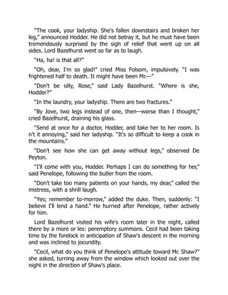 “The cook, your ladyship. She's fallen downstairs and broken her
leg,” announced Hodder. He did not betray it, but he must have been
tremendously surprised by the sigh of relief that went up on all
sides. Lord Bazelhurst went so far as to laugh.
“Ha, ha! is that all?”
“Oh, dear, I'm so glad!” cried Miss Folsom, impulsively. “I was
frightened half to death. It might have been Mr.—”
“Don't be silly, Rose,” said Lady Bazelhurst. “Where is she,
Hodder?”
“In the laundry, your ladyship. There are two fractures.”
“By Jove, two legs instead of one, then—worse than I thought,”
cried Bazelhurst, draining his glass.
“Send at once for a doctor, Hodder, and take her to her room. Is
n't it annoying,” said her ladyship. “It's so difficult to keep a cook in
the mountains.”
“Don't see how she can get away without legs,” observed De
Peyton.
“I'll come with you, Hodder. Perhaps I can do something for her,”
said Penelope, following the butler from the room.
“Don't take too many patients on your hands, my dear,” called the
mistress, with a shrill laugh.
“Yes; remember to-morrow,” added the duke. Then, suddenly: “I
believe I'll lend a hand.” He hurried after Penelope, rather actively
for him.
Lord Bazelhurst visited his wife's room later in the night, called
there by a more or les: peremptory summons. Cecil had been taking
time by the forelock in anticipation of Shaw's descent in the morning
and was inclined to jocundity.
“Cecil, what do you think of Penelope's attitude toward Mr. Shaw?”
she asked, turning away from the window which looked out over the
night in the direction of Shaw's place.
 