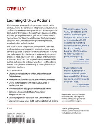 GITHUB
“Whether you are new to
CI/CD and starting with
GitHub Actions as your
first product in this space
or are already a CI/CD
expert and migrating
from another tool, Brent’s
book has the right
balance of information
to help you become
productive quickly.”
—Julian C. Dunn
Senior Director of Project
Management, GitHub Actions
”If you’re looking to
master automation in
software development,
Learning GitHub Actions
is a comprehensive guide
you can’t miss.”
—Taylor Dolezal
Head of Ecosystem, CNCF
Learning GitHub Actions
Twitter: @oreillymedia
linkedin.com/company/oreilly-media
youtube.com/oreillymedia
Maximize your software development productivity with
GitHub Actions, the continuous integration and automation
platform that works seamlessly with GitHub. With this practical
book, author Brent Laster shows software developers, SREs,
and DevOps engineers how to gain the maximum benefit
from Actions. You’ll learn how to leverage this feature in your
daily work with GitHub to achieve greater simplification,
standardization, and automation.
This book explains the platform, components, use cases,
implementation, and integration points of actions, so you
can leverage them to provide the functionality and features
that today’s complex pipelines and software development
processes need. You’ll learn how to design and implement
automated workflows that respond to common events like
pushes, pull requests, and review updates—and how to use
Actions to implement functionality from simple validation
to complex pipelines.
You’ll learn how to:
• Understand the structure, syntax, and semantics of
GitHub Actions
• Incorporate actions into your automation and processes
• Create custom actions with Docker, JavaScript, or
shell approaches
• Troubleshoot and debug workflows that use actions
• Combine actions with GitHub APIs and other
integration options
• Securely implement workflows with GitHub Actions
• Migrate from using other CI/CD platforms to GitHub Actions
Brent Laster is an R&D DevOps
director at SAS. He is a global
trainer, author, and speaker on
open source technologies.
US $65.99 CAN $82.99
ISBN: 978-1-098-13107-4
 
