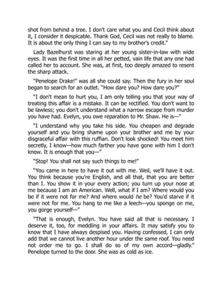 shot from behind a tree. I don't care what you and Cecil think about
it, I consider it despicable. Thank God, Cecil was not really to blame.
It is about the only thing I can say to my brother's credit.”
Lady Bazelhurst was staring at her young sister-in-law with wide
eyes. It was the first time in all her petted, vain life that any one had
called her to account. She was, at first, too deeply amazed to resent
the sharp attack.
“Penelope Drake!” was all she could say. Then the fury in her soul
began to search for an outlet. “How dare you? How dare you?”
“I don't mean to hurt you, I am only telling you that your way of
treating this affair is a mistake. It can be rectified. You don't want to
be lawless; you don't understand what a narrow escape from murder
you have had. Evelyn, you owe reparation to Mr. Shaw. He is—”
“I understand why you take his side. You cheapen and degrade
yourself and you bring shame upon your brother and me by your
disgraceful affair with this ruffian. Don't look shocked! You meet him
secretly, I know—how much farther you have gone with him I don't
know. It is enough that you—”
“Stop! You shall not say such things to me!”
“You came in here to have it out with me. Weil, we'll have it out.
You think because you're English, and all that, that you are better
than I. You show it in your every action; you turn up your nose at
me because I am an American. Well, what if I am? Where would you
be if it were not for me? And where would he be? You'd starve if it
were not for me. You hang to me like a leech—you sponge on me,
you gorge yourself—”
“That is enough, Evelyn. You have said all that is necessary. I
deserve it, too, for meddling in your affairs. It may satisfy you to
know that I have always despised you. Having confessed, I can only
add that we cannot live another hour under the same roof. You need
not order me to go. I shall do so of my own accord—gladly.”
Penelope turned to the door. She was as cold as ice.
 