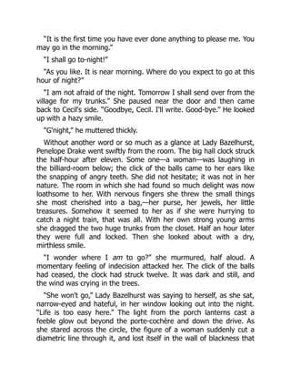 “It is the first time you have ever done anything to please me. You
may go in the morning.”
“I shall go to-night!”
“As you like. It is near morning. Where do you expect to go at this
hour of night?”
“I am not afraid of the night. Tomorrow I shall send over from the
village for my trunks.” She paused near the door and then came
back to Cecil's side. “Goodbye, Cecil. I'll write. Good-bye.” He looked
up with a hazy smile.
“G'night,” he muttered thickly.
Without another word or so much as a glance at Lady Bazelhurst,
Penelope Drake went swiftly from the room. The big hall clock struck
the half-hour after eleven. Some one—a woman—was laughing in
the billiard-room below; the click of the balls came to her ears like
the snapping of angry teeth. She did not hesitate; it was not in her
nature. The room in which she had found so much delight was now
loathsome to her. With nervous fingers she threw the small things
she most cherished into a bag,—her purse, her jewels, her little
treasures. Somehow it seemed to her as if she were hurrying to
catch a night train, that was all. With her own strong young arms
she dragged the two huge trunks from the closet. Half an hour later
they were full and locked. Then she looked about with a dry,
mirthless smile.
“I wonder where I am to go?” she murmured, half aloud. A
momentary feeling of indecision attacked her. The click of the balls
had ceased, the clock had struck twelve. It was dark and still, and
the wind was crying in the trees.
“She won't go,” Lady Bazelhurst was saying to herself, as she sat,
narrow-eyed and hateful, in her window looking out into the night.
“Life is too easy here.” The light from the porch lanterns cast a
feeble glow out beyond the porte-cochère and down the drive. As
she stared across the circle, the figure of a woman suddenly cut a
diametric line through it, and lost itself in the wall of blackness that
 