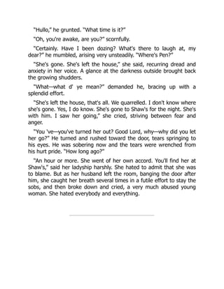 “Hullo,” he grunted. “What time is it?”
“Oh, you're awake, are you?” scornfully.
“Certainly. Have I been dozing? What's there to laugh at, my
dear?” he mumbled, arising very unsteadily. “Where's Pen?”
“She's gone. She's left the house,” she said, recurring dread and
anxiety in her voice. A glance at the darkness outside brought back
the growing shudders.
“What—what d' ye mean?” demanded he, bracing up with a
splendid effort.
“She's left the house, that's all. We quarrelled. I don't know where
she's gone. Yes, I do know. She's gone to Shaw's for the night. She's
with him. I saw her going,” she cried, striving between fear and
anger.
“You 've—you've turned her out? Good Lord, why—why did you let
her go?” He turned and rushed toward the door, tears springing to
his eyes. He was sobering now and the tears were wrenched from
his hurt pride. “How long ago?”
“An hour or more. She went of her own accord. You'll find her at
Shaw's,” said her ladyship harshly. She hated to admit that she was
to blame. But as her husband left the room, banging the door after
him, she caught her breath several times in a futile effort to stay the
sobs, and then broke down and cried, a very much abused young
woman. She hated everybody and everything.
 