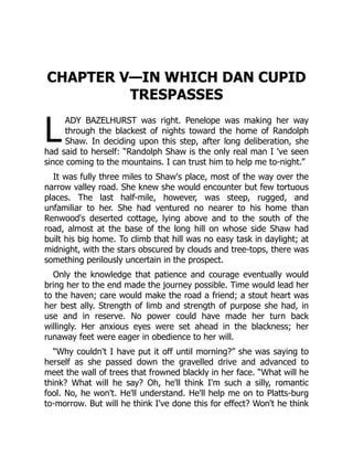 L
CHAPTER V—IN WHICH DAN CUPID
TRESPASSES
ADY BAZELHURST was right. Penelope was making her way
through the blackest of nights toward the home of Randolph
Shaw. In deciding upon this step, after long deliberation, she
had said to herself: “Randolph Shaw is the only real man I 've seen
since coming to the mountains. I can trust him to help me to-night.”
It was fully three miles to Shaw's place, most of the way over the
narrow valley road. She knew she would encounter but few tortuous
places. The last half-mile, however, was steep, rugged, and
unfamiliar to her. She had ventured no nearer to his home than
Renwood's deserted cottage, lying above and to the south of the
road, almost at the base of the long hill on whose side Shaw had
built his big home. To climb that hill was no easy task in daylight; at
midnight, with the stars obscured by clouds and tree-tops, there was
something perilously uncertain in the prospect.
Only the knowledge that patience and courage eventually would
bring her to the end made the journey possible. Time would lead her
to the haven; care would make the road a friend; a stout heart was
her best ally. Strength of limb and strength of purpose she had, in
use and in reserve. No power could have made her turn back
willingly. Her anxious eyes were set ahead in the blackness; her
runaway feet were eager in obedience to her will.
“Why couldn't I have put it off until morning?” she was saying to
herself as she passed down the gravelled drive and advanced to
meet the wall of trees that frowned blackly in her face. “What will he
think? What will he say? Oh, he'll think I'm such a silly, romantic
fool. No, he won't. He'll understand. He'll help me on to Platts-burg
to-morrow. But will he think I've done this for effect? Won't he think
 