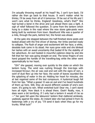I'm actually throwing myself at his head? No, I can't turn back. I'd
rather die than go back to that house. It won't matter what he
thinks; I'll be away from all of it tomorrow. I'll be out of his life and I
won't care what he thinks. England! Goodness, what's that?” She
had turned a bend in the drive and just ahead there was a light. A
sigh of relief followed the question. It came from the lantern which
hung to a stake in the road where the new stone gate-posts were
being built by workmen from town. Bazelhurst Villa was a quarter of
a mile, through the park, behind her; the forest was ahead.
At the gate she stopped between the half-finished stone posts and
looked ahead with the first shiver of dismay. Her limbs seemed ready
to collapse. The flush of anger and excitement left her face; a white,
desolate look came in its stead. Her eyes grew wide and she blinked
her lashes with an awed uncertainty that boded ill for the stability of
her adventure. An owl hooted in mournful cadence close by and she
felt that her hair was going straight on end. The tense fingers of one
hand gripped the handle of the travelling-bag while the other went
spasmodically to her heart.
“Oh!” she gasped, moving over quickly to the stake on which the
lantern hung. The wind was rushing through the tree-tops with
increased fervour; the air was cool and wet with the signs of rain; a
swirl of dust flew up into her face; the swish of leaves sounded like
the splashing of water in the air. Holding her heart for minutes, she
at last regained some of the lost composure. A hysterical laugh fell
from her lips. “What a goose! It was an owl and I've heard hundreds
of them up here. Still, they do sound different outside of one's own
room. It's going to rain. What wretched luck! Dear me, I can't stand
here all night. How black it is ahead there. Oooh! Really, now, it
does seem a bit terrifying. If I only had a lantern it would n't be so
—” her gaze fell upon the labourers' lantern that clattered aimlessly,
uselessly against the stake. An instant later she had jerked it from its
fastenings with a cry of joy. “I'll send it back when they go for my
trunks. What luck!”
 