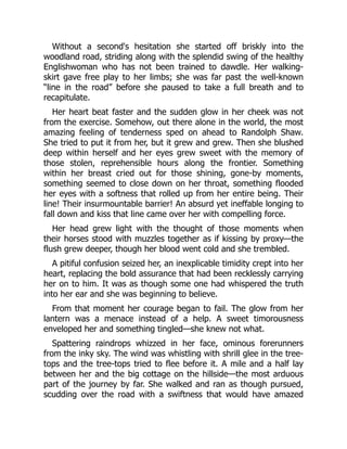 Without a second's hesitation she started off briskly into the
woodland road, striding along with the splendid swing of the healthy
Englishwoman who has not been trained to dawdle. Her walking-
skirt gave free play to her limbs; she was far past the well-known
“line in the road” before she paused to take a full breath and to
recapitulate.
Her heart beat faster and the sudden glow in her cheek was not
from the exercise. Somehow, out there alone in the world, the most
amazing feeling of tenderness sped on ahead to Randolph Shaw.
She tried to put it from her, but it grew and grew. Then she blushed
deep within herself and her eyes grew sweet with the memory of
those stolen, reprehensible hours along the frontier. Something
within her breast cried out for those shining, gone-by moments,
something seemed to close down on her throat, something flooded
her eyes with a softness that rolled up from her entire being. Their
line! Their insurmountable barrier! An absurd yet ineffable longing to
fall down and kiss that line came over her with compelling force.
Her head grew light with the thought of those moments when
their horses stood with muzzles together as if kissing by proxy—the
flush grew deeper, though her blood went cold and she trembled.
A pitiful confusion seized her, an inexplicable timidity crept into her
heart, replacing the bold assurance that had been recklessly carrying
her on to him. It was as though some one had whispered the truth
into her ear and she was beginning to believe.
From that moment her courage began to fail. The glow from her
lantern was a menace instead of a help. A sweet timorousness
enveloped her and something tingled—she knew not what.
Spattering raindrops whizzed in her face, ominous forerunners
from the inky sky. The wind was whistling with shrill glee in the tree-
tops and the tree-tops tried to flee before it. A mile and a half lay
between her and the big cottage on the hillside—the most arduous
part of the journey by far. She walked and ran as though pursued,
scudding over the road with a swiftness that would have amazed
 