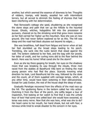 another, but which seemed the essence of slowness to her. Thoughts
of robbers, tramps, wild beasts, assailed her with intermittent
terrors, but all served to diminish the feeling of shyness that had
been interfering with her determination.
Past Renwood's cottage she sped, shuddering as she recognized
the stone steps and path that ran up the hillside to the haunted
house. Ghosts, witches, hobgoblins fell into the procession of
pursuers, cheered on by the shrieking wind that grew more noisome
as her feet carried her higher up the mountain. Now she was on new
ground. She had never before explored so far as this. The hill was
steep and the road had black abysses out beyond its edges....
She was breathless, half dead from fatigue and terror when at last
her feet stumbled up the broad steps leading to his porch.
Trembling, she sank into the rustic bench that stood against the
wall. The lantern clattered to her feet, and the bag with her jewels,
her letter of credit, and her curling irons slid to the floor behind the
bench. Here was his home! What cared she for the storm?
Even as she lay there gasping for breath, her eyes on the shadowy
moon that was breaking its way through the clouds, three men
raced from the stables at Bazelhurst Villa bent on finding the mad
young person who had fled the place. Scarcely knowing what
direction he took, Lord Bazelhurst led the way, followed by the duke
and the count, all of them supplied with carriage lamps, which, at
any other time, would have been sickening in their obtrusiveness.
Except for Lady Evelyn, the rest of the house slept the sleep of ease.
Gradually Penelope recovered from the effects of the mad race up
the hill. The sputtering flame in the lantern called her into action.
Clutching it from the floor of the porch, she softly began a tour of
inspection, first looking at her watch to find that it was the unholy
hour of two! Had some one yelled boo! she would have swooned, so
tense was every nerve. Now that she was here, what was she to do?
Her heart came to her mouth, her hand shook, but not with fear; a
nervous smile tried to wreak disaster to the concern in her eyes.
 