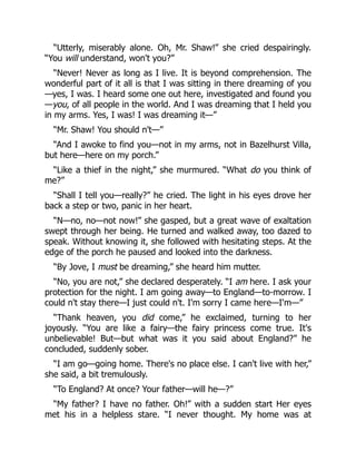 “Utterly, miserably alone. Oh, Mr. Shaw!” she cried despairingly.
“You will understand, won't you?”
“Never! Never as long as I live. It is beyond comprehension. The
wonderful part of it all is that I was sitting in there dreaming of you
—yes, I was. I heard some one out here, investigated and found you
—you, of all people in the world. And I was dreaming that I held you
in my arms. Yes, I was! I was dreaming it—”
“Mr. Shaw! You should n't—”
“And I awoke to find you—not in my arms, not in Bazelhurst Villa,
but here—here on my porch.”
“Like a thief in the night,” she murmured. “What do you think of
me?”
“Shall I tell you—really?” he cried. The light in his eyes drove her
back a step or two, panic in her heart.
“N—no, no—not now!” she gasped, but a great wave of exaltation
swept through her being. He turned and walked away, too dazed to
speak. Without knowing it, she followed with hesitating steps. At the
edge of the porch he paused and looked into the darkness.
“By Jove, I must be dreaming,” she heard him mutter.
“No, you are not,” she declared desperately. “I am here. I ask your
protection for the night. I am going away—to England—to-morrow. I
could n't stay there—I just could n't. I'm sorry I came here—I'm—”
“Thank heaven, you did come,” he exclaimed, turning to her
joyously. “You are like a fairy—the fairy princess come true. It's
unbelievable! But—but what was it you said about England?” he
concluded, suddenly sober.
“I am go—going home. There's no place else. I can't live with her,”
she said, a bit tremulously.
“To England? At once? Your father—will he—?”
“My father? I have no father. Oh!” with a sudden start Her eyes
met his in a helpless stare. “I never thought. My home was at
 
