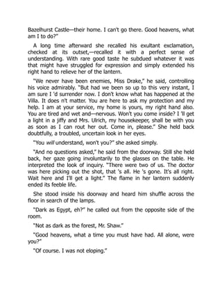 Bazelhurst Castle—their home. I can't go there. Good heavens, what
am I to do?”
A long time afterward she recalled his exultant exclamation,
checked at its outset,—recalled it with a perfect sense of
understanding. With rare good taste he subdued whatever it was
that might have struggled for expression and simply extended his
right hand to relieve her of the lantern.
“We never have been enemies, Miss Drake,” he said, controlling
his voice admirably. “But had we been so up to this very instant, I
am sure I 'd surrender now. I don't know what has happened at the
Villa. It does n't matter. You are here to ask my protection and my
help. I am at your service, my home is yours, my right hand also.
You are tired and wet and—nervous. Won't you come inside? I 'll get
a light in a jiffy and Mrs. Ulrich, my housekeeper, shall be with you
as soon as I can rout her out. Come in, please.” She held back
doubtfully, a troubled, uncertain look in her eyes.
“You will understand, won't you?” she asked simply.
“And no questions asked,” he said from the doorway. Still she held
back, her gaze going involuntarily to the glasses on the table. He
interpreted the look of inquiry. “There were two of us. The doctor
was here picking out the shot, that 's all. He 's gone. It's all right.
Wait here and I'll get a light.” The flame in her lantern suddenly
ended its feeble life.
She stood inside his doorway and heard him shuffle across the
floor in search of the lamps.
“Dark as Egypt, eh?” he called out from the opposite side of the
room.
“Not as dark as the forest, Mr. Shaw.”
“Good heavens, what a time you must have had. All alone, were
you?”
“Of course. I was not eloping.”
 