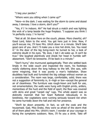 “I beg your pardon.”
“Where were you sitting when I came up?”
“Here—in the dark. I was waiting for the storm to come and dozed
away, I daresay. I love a storm, don't you?”
“Yes, if I 'm indoors. Ah!” He had struck a match and was lighting
the wick of a lamp beside the huge fireplace. “I suppose you think I
'm perfectly crazy. I 'm horrid.”
“Not at all. Sit down here on the couch, please. More cheerful, eh?
Good Lord, listen to the wind. You got here just in time. Now, if
you'll excuse me, I'll have Mrs. Ulrich down in a minute. She'll take
good care of you. And I 'll make you a nice hot drink, too. You need
it.” In the door of the big living-room he turned to her, a look of
extreme doubt in his eyes. “By Jove, I bet I do wake up. It can't be
true.” She laughed plaintively and shook her head in humble self-
abasement. “Don't be lonesome. I'll be back in a minute.”
“Don't hurry,” she murmured apologetically. Then she settled back
limply in the wide couch and inspected the room, his footsteps
noisily clattering down the long hallway to the left. She saw, with
some misgiving, that it was purely a man's habitation. Shaw
doubtless had built and furnished the big cottage without woman as
a consideration. The room was large, comfortable, solid; there was
not a suggestion of femininity in, it—high or low—except the general
air of cleanliness. The furniture was rough-hewn and built for use,
not ornamentation; the walls were hung with English prints, antlers,
mementoes of the hunt and the field of sport; the floor was covered
with skins and great “carpet rag” rugs. The whole aspect was so
distinctly mannish that her heart fluttered ridiculously in its
loneliness. Her cogitations were running seriously toward riot when
he came hurriedly down the hall and into her presence.
“She'll be down presently. In fact, so will the cook and the
housemaid. Gad, Miss Drake, they were so afraid of the storm that
all of them piled into Mrs. Ulrich's room. I wonder at your courage in
facing the symptoms outdoors. Now, I'll fix you a drink. Take off
 