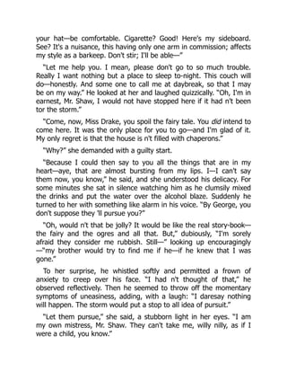 your hat—be comfortable. Cigarette? Good! Here's my sideboard.
See? It's a nuisance, this having only one arm in commission; affects
my style as a barkeep. Don't stir; I'll be able—”
“Let me help you. I mean, please don't go to so much trouble.
Really I want nothing but a place to sleep to-night. This couch will
do—honestly. And some one to call me at daybreak, so that I may
be on my way.” He looked at her and laughed quizzically. “Oh, I'm in
earnest, Mr. Shaw, I would not have stopped here if it had n't been
tor the storm.”
“Come, now, Miss Drake, you spoil the fairy tale. You did intend to
come here. It was the only place for you to go—and I'm glad of it.
My only regret is that the house is n't filled with chaperons.”
“Why?” she demanded with a guilty start.
“Because I could then say to you all the things that are in my
heart—aye, that are almost bursting from my lips. I—I can't say
them now, you know,” he said, and she understood his delicacy. For
some minutes she sat in silence watching him as he clumsily mixed
the drinks and put the water over the alcohol blaze. Suddenly he
turned to her with something like alarm in his voice. “By George, you
don't suppose they 'll pursue you?”
“Oh, would n't that be jolly? It would be like the real story-book—
the fairy and the ogres and all that. But,” dubiously, “I'm sorely
afraid they consider me rubbish. Still—” looking up encouragingly
—“my brother would try to find me if he—if he knew that I was
gone.”
To her surprise, he whistled softly and permitted a frown of
anxiety to creep over his face. “I had n't thought of that,” he
observed reflectively. Then he seemed to throw off the momentary
symptoms of uneasiness, adding, with a laugh: “I daresay nothing
will happen. The storm would put a stop to all idea of pursuit.”
“Let them pursue,” she said, a stubborn light in her eyes. “I am
my own mistress, Mr. Shaw. They can't take me, willy nilly, as if I
were a child, you know.”
 