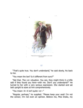 “That's quite true. You don't understand,” he said slowly, his back
to her.
“You mean the law? Is it different from ours?”
“Not that. The—er—situation. You see, they might think it a trifle
odd if they found you here—with me. Don't you understand?” He
turned to her with a very serious expression. She started and sat
bolt upright to stare at him comprehensively.
“You mean—it—it isn't quite—er—”
“Regular, perhaps,” he supplied. “Please keep your seat! I'm not
the censor; I'm not even an opinion. Believe me, Miss Drake, my
 