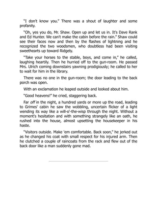 “I don't know you.” There was a shout of laughter and some
profanity.
“Oh, yes you do, Mr. Shaw. Open up and let us in. It's Dave Rank
and Ed Hunter. We can't make the cabin before the rain.” Shaw could
see their faces now and then by the flashes of lightning and he
recognized the two woodsmen, who doubtless had been visiting
sweethearts up toward Ridgely.
“Take your horses to the stable, boys, and come in,” he called,
laughing heartily. Then he hurried off to the gun-room. He passed
Mrs. Ulrich coming downstairs yawning prodigiously; he called to her
to wait for him in the library.
There was no one in the gun-room; the door leading to the back
porch was open.
With an exclamation he leaped outside and looked about him.
“Good heavens!” he cried, staggering back.
Far off in the night, a hundred yards or more up the road, leading
to Grimes' cabin he saw the wobbling, uncertain flicker of a light
wending its way like a will-o'-the-wisp through the night. Without a
moment's hesitation and with something strangely like an oath, he
rushed into the house, almost upsetting the housekeeper in his
haste.
“Visitors outside. Make 'em comfortable. Back soon,” he jerked out
as he changed his coat with small respect for his injured arm. Then
he clutched a couple of raincoats from the rack and flew out of the
back door like a man suddenly gone mad.
 