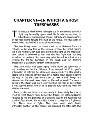 T
CHAPTER VI—IN WHICH A GHOST
TRESPASSES
he impulse which drove Penelope out for the second time that
night may be readily appreciated. Its foundation was fear; its
subordinate emotions were shame, self-pity and consciousness
of her real feeling toward the man of the house. The true spirit of
womanhood revolted with its usual waywardness.
She was flying down the stony road, some distance from the
cottage, in the very face of the coming tornado, her heart beating
like a trip-hammer, her eyes bent on the little light up the mountain-
side, before it occurred to her that this last flight was not only
senseless but perilous. She even laughed at herself for a fool as she
recalled the tell-tale handbag on the porch and the damning
presence of a Bazelhurst lantern in the hallway.
The storm which had been raging farther down the valley was at
last whirling up to the hill-tops, long delayed as if in gleeful
anticipation of catching her alone and unprotected. The little electric
saddle-lamp that she carried gave out a feeble glow, scarce opening
the way in the darkness more than ten feet ahead. Rough and
irksome was the road, most stubborn the wall of wind. The second
threat of the storm was more terrifying than the first; at any instant
it was likely to break forth in all its slashing fury—and she knew not
whither she went.
Even as she lost heart and was ready to turn wildly back in an
effort to reach Shaw's home before the deluge, the lightning flashes
revealed to her the presence of a dwelling just off the road not two
hundred feet ahead. She stumbled forward, crying like a frightened
child. There were no lights. The house looked dark, bleak,
unfriendly. Farther up the hillside still gleamed the little light that
 