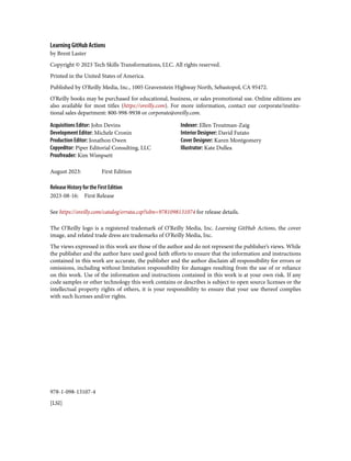 978-1-098-13107-4
[LSI]
Learning GitHub Actions
by Brent Laster
Copyright © 2023 Tech Skills Transformations, LLC. All rights reserved.
Printed in the United States of America.
Published by O’Reilly Media, Inc., 1005 Gravenstein Highway North, Sebastopol, CA 95472.
O’Reilly books may be purchased for educational, business, or sales promotional use. Online editions are
also available for most titles (https://oreilly.com). For more information, contact our corporate/institu‐
tional sales department: 800-998-9938 or corporate@oreilly.com.
Acquisitions Editor: John Devins
Development Editor: Michele Cronin
Production Editor: Jonathon Owen
Copyeditor: Piper Editorial Consulting, LLC
Proofreader: Kim Wimpsett
Indexer: Ellen Troutman-Zaig
Interior Designer: David Futato
Cover Designer: Karen Montgomery
Illustrator: Kate Dullea
August 2023: First Edition
Release History for the First Edition
2023-08-16: First Release
See https://oreilly.com/catalog/errata.csp?isbn=9781098131074 for release details.
The O’Reilly logo is a registered trademark of O’Reilly Media, Inc. Learning GitHub Actions, the cover
image, and related trade dress are trademarks of O’Reilly Media, Inc.
The views expressed in this work are those of the author and do not represent the publisher’s views. While
the publisher and the author have used good faith efforts to ensure that the information and instructions
contained in this work are accurate, the publisher and the author disclaim all responsibility for errors or
omissions, including without limitation responsibility for damages resulting from the use of or reliance
on this work. Use of the information and instructions contained in this work is at your own risk. If any
code samples or other technology this work contains or describes is subject to open source licenses or the
intellectual property rights of others, it is your responsibility to ensure that your use thereof complies
with such licenses and/or rights.
 