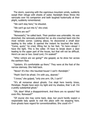 The storm, swerving with the capricious mountain winds, suddenly
swept their refuge with sheets of water. Randolph Shaw threw the
raincoats over his companion and both laughed hysterically at their
plight, suddenly remembered.
“We can't stay here,” he shouted.
“We can't go out into it,” she cried.
“Where are we?”
“Renwood's,” he called back. Their position was untenable. He was
drenched; the raincoats protected her as she crouched back into the
most remote corner. Looking about, he discovered a small door
leading to the cellar. It opened the instant he touched the latch.
“Come, quick,” he cried, lifting her to her feet. “In here—stoop! I
have the light. This is the cellar. I'll have to break down a door
leading to the upper part of the house, but that will not be difficult.
Here's an axe or two. Good Lord, I'm soaked!”
“Whe—where are we going?” she gasped, as he drew her across
the earthern floor.
“Upstairs. It's comfortable up there.” They were at the foot of the
narrow stairway. She held back.
“Never! It's the—the haunted house! I can't—Randolph.”
“Pooh! Don't be afraid. I'm with you, dearest.”
“I know,” she gulped, “only one arm. Oh, I can't!”
“It's all nonsense about ghosts. I've slept here twenty times,
Penelope. People have seen my light and my shadow, that 's all. I'm
a pretty substantial ghost.”
“Oh, dear! What a disappointment. And there are no spooks? Not
even Mrs. Renwood?”
“Of course she may come back, dear, but you'd hardly expect a
respectable lady spook to visit the place with me stopping here.
Even ghosts have regard for conventionalities. She could n't—”
 