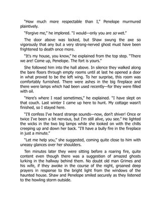 “How much more respectable than I,” Penelope murmured
plaintively.
“Forgive me,” he implored. “I would—only you are so wet.”
The door above was locked, but Shaw swung the axe so
vigorously that any but a very strong-nerved ghost must have been
frightened to death once more.
“It's my house, you know,” he explained from the top step. “There
we are! Come up, Penelope. The fort is yours.”
She followed him into the hall above. In silence they walked along
the bare floors through empty rooms until at last he opened a door
in what proved to be the left wing. To her surprise, this room was
comfortably furnished. There were ashes in the big fireplace and
there were lamps which had been used recently—for they were filled
with oil.
“Here's where I read sometimes,” he explained. “I have slept on
that couch. Last winter I came up here to hunt. My cottage wasn't
finished, so I stayed here.
“I'll confess I've heard strange sounds—now, don't shiver! Once or
twice I've been a bit nervous, but I'm still alive, you see.” He lighted
the wicks in the two big lamps while she looked on with the chills
creeping up and down her back. “I'll have a bully fire in the fireplace
in just a minute.”
“Let me help you,” she suggested, coming quite close to him with
uneasy glances over her shoulders.
Ten minutes later they were sitting before a roaring fire, quite
content even though there was a suggestion of amazed ghosts
lurking in the hallway behind them. No doubt old man Grimes and
his wife, if they awoke in the course of the night, groaned deep
prayers in response to the bright light from the windows of the
haunted house. Shaw and Penelope smiled securely as they listened
to the howling storm outside.
 