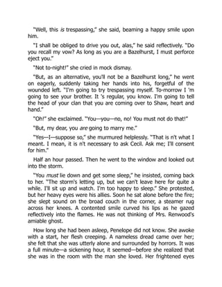 “Well, this is trespassing,” she said, beaming a happy smile upon
him.
“I shall be obliged to drive you out, alas,” he said reflectively. “Do
you recall my vow? As long as you are a Bazelhurst, I must perforce
eject you.”
“Not to-night!” she cried in mock dismay.
“But, as an alternative, you'll not be a Bazelhurst long,” he went
on eagerly, suddenly taking her hands into his, forgetful of the
wounded left. “I'm going to try trespassing myself. To-morrow I 'm
going to see your brother. It 's regular, you know. I'm going to tell
the head of your clan that you are coming over to Shaw, heart and
hand.”
“Oh!” she exclaimed. “You—you—no, no! You must not do that!”
“But, my dear, you are going to marry me.”
“Yes—I—suppose so,” she murmured helplessly. “That is n't what I
meant. I mean, it is n't necessary to ask Cecil. Ask me; I'll consent
for him.”
Half an hour passed. Then he went to the window and looked out
into the storm.
“You must lie down and get some sleep,” he insisted, coming back
to her. “The storm's letting up, but we can't leave here for quite a
while. I'll sit up and watch. I'm too happy to sleep.” She protested,
but her heavy eyes were his allies. Soon he sat alone before the fire;
she slept sound on the broad couch in the corner, a steamer rug
across her knees. A contented smile curved his lips as he gazed
reflectively into the flames. He was not thinking of Mrs. Renwood's
amiable ghost.
How long she had been asleep, Penelope did not know. She awoke
with a start, her flesh creeping. A nameless dread came over her;
she felt that she was utterly alone and surrounded by horrors. It was
a full minute—a sickening hour, it seemed—before she realized that
she was in the room with the man she loved. Her frightened eyes
 