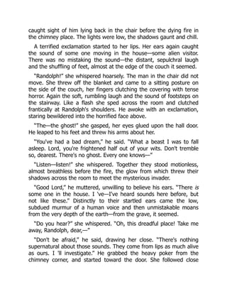 caught sight of him lying back in the chair before the dying fire in
the chimney place. The lights were low, the shadows gaunt and chill.
A terrified exclamation started to her lips. Her ears again caught
the sound of some one moving in the house—some alien visitor.
There was no mistaking the sound—the distant, sepulchral laugh
and the shuffling of feet, almost at the edge of the couch it seemed.
“Randolph!” she whispered hoarsely. The man in the chair did not
move. She threw off the blanket and came to a sitting posture on
the side of the couch, her fingers clutching the covering with tense
horror. Again the soft, rumbling laugh and the sound of footsteps on
the stairway. Like a flash she sped across the room and clutched
frantically at Randolph's shoulders. He awoke with an exclamation,
staring bewildered into the horrified face above.
“The—the ghost!” she gasped, her eyes glued upon the hall door.
He leaped to his feet and threw his arms about her.
“You've had a bad dream,” he said. “What a beast I was to fall
asleep. Lord, you're frightened half out of your wits. Don't tremble
so, dearest. There's no ghost. Every one knows—”
“Listen—listen!” she whispered. Together they stood motionless,
almost breathless before the fire, the glow from which threw their
shadows across the room to meet the mysterious invader.
“Good Lord,” he muttered, unwilling to believe his ears. “There is
some one in the house. I 've—I've heard sounds here before, but
not like these.” Distinctly to their startled ears came the low,
subdued murmur of a human voice and then unmistakable moans
from the very depth of the earth—from the grave, it seemed.
“Do you hear?” she whispered. “Oh, this dreadful place! Take me
away, Randolph, dear,—”
“Don't be afraid,” he said, drawing her close. “There's nothing
supernatural about those sounds. They come from lips as much alive
as ours. I 'll investigate.” He grabbed the heavy poker from the
chimney corner, and started toward the door. She followed close
 