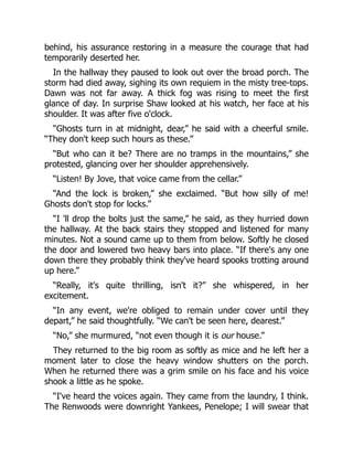 behind, his assurance restoring in a measure the courage that had
temporarily deserted her.
In the hallway they paused to look out over the broad porch. The
storm had died away, sighing its own requiem in the misty tree-tops.
Dawn was not far away. A thick fog was rising to meet the first
glance of day. In surprise Shaw looked at his watch, her face at his
shoulder. It was after five o'clock.
“Ghosts turn in at midnight, dear,” he said with a cheerful smile.
“They don't keep such hours as these.”
“But who can it be? There are no tramps in the mountains,” she
protested, glancing over her shoulder apprehensively.
“Listen! By Jove, that voice came from the cellar.”
“And the lock is broken,” she exclaimed. “But how silly of me!
Ghosts don't stop for locks.”
“I 'll drop the bolts just the same,” he said, as they hurried down
the hallway. At the back stairs they stopped and listened for many
minutes. Not a sound came up to them from below. Softly he closed
the door and lowered two heavy bars into place. “If there's any one
down there they probably think they've heard spooks trotting around
up here.”
“Really, it's quite thrilling, isn't it?” she whispered, in her
excitement.
“In any event, we're obliged to remain under cover until they
depart,” he said thoughtfully. “We can't be seen here, dearest.”
“No,” she murmured, “not even though it is our house.”
They returned to the big room as softly as mice and he left her a
moment later to close the heavy window shutters on the porch.
When he returned there was a grim smile on his face and his voice
shook a little as he spoke.
“I've heard the voices again. They came from the laundry, I think.
The Renwoods were downright Yankees, Penelope; I will swear that
 