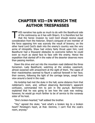 T
CHAPTER VII—IN WHICH THE
AUTHOR TRESPASSES
HIS narrative has quite as much to do with the Bazelhurst side
of the controversy as it has with Shaw's. It is therefore but fair
that the heroic invasion by Lord Cecil should receive equal
consideration from the historian. Shaw's conquest of one member of
the force opposing him was scarcely the result of bravery; on the
other hand Lord Cecil's dash into the enemy's country was the very
acme of intrepidity. Shaw had victory fairly thrust upon him; Lord
Bazelhurst had a thousand obstacles to overcome before he could
even so much as stand face to face with the enemy. Hence the
expedition that started off in the wake of the deserter deserves more
than passing mention.
Down the drive and out into the mountain road clattered the three
horsemen. Lady Bazelhurst, watching at the window casement,
almost swooned with amazement at the sight of them. The capes of
their mackintoshes seemed to flaunt a satirical farewell in her face;
their owners, following the light of the carriage lamps, swept from
view around a bend in the road.
His lordship had met the duke in the hall, some distance from that
nobleman's room, and, without observing Barminster's apparent
confusion, commanded him to join in the pursuit. Barminster
explained that he was going to see how the cook was resting;
however, he would go much farther to be of service to the runaway
sister of his host.
“She's broken-hearted,” half sobbed the brother.
“Yes,” agreed the duke; “and what's a broken leg to a broken
heart? Penelope's heart, at that. Demme, I can't find the cook's
room, anyway.”
 