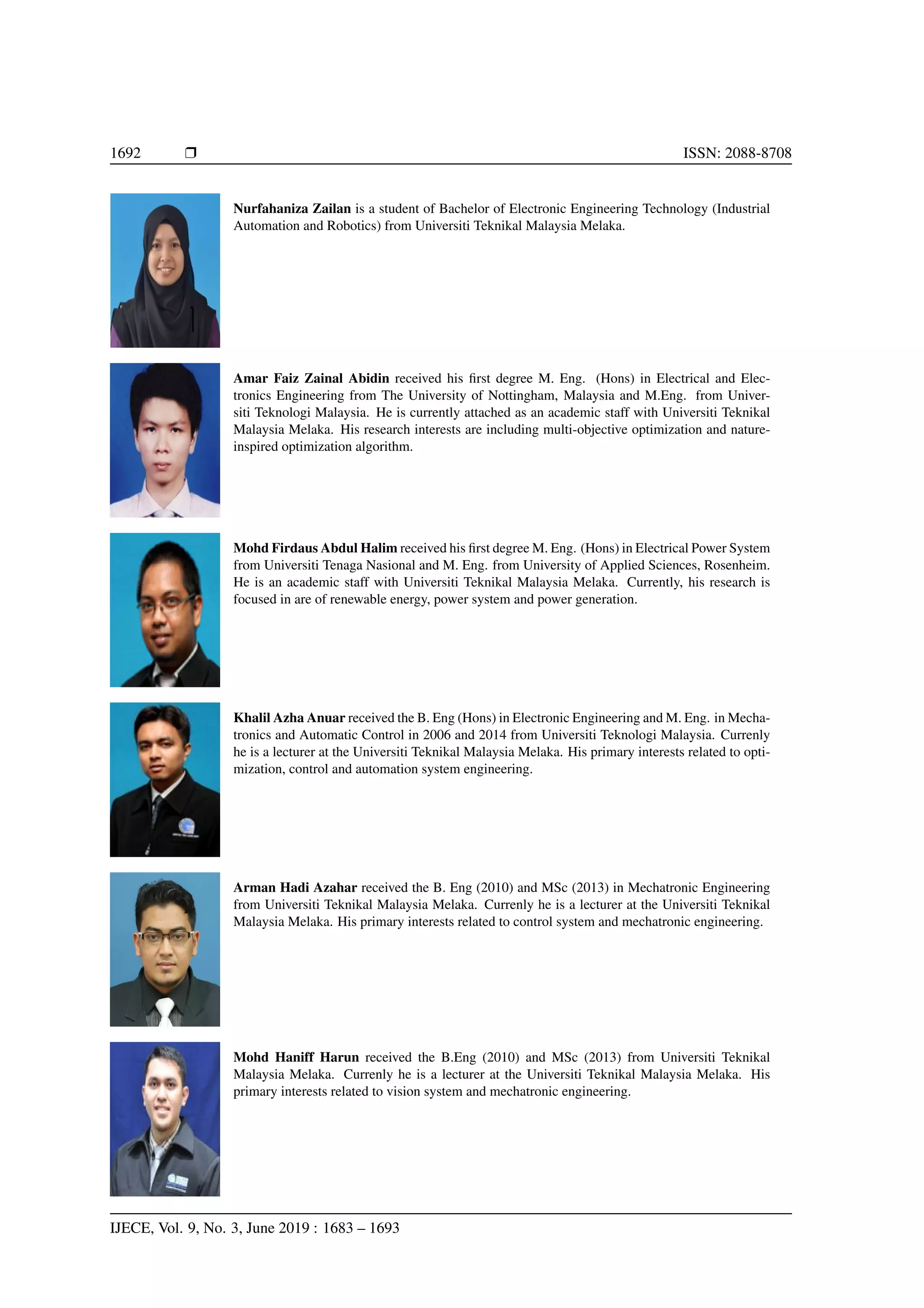 1692 Ì ISSN: 2088-8708
Nurfahaniza Zailan is a student of Bachelor of Electronic Engineering Technology (Industrial
Automation and Robotics) from Universiti Teknikal Malaysia Melaka.
Amar Faiz Zainal Abidin received his ﬁrst degree M. Eng. (Hons) in Electrical and Elec-
tronics Engineering from The University of Nottingham, Malaysia and M.Eng. from Univer-
siti Teknologi Malaysia. He is currently attached as an academic staff with Universiti Teknikal
Malaysia Melaka. His research interests are including multi-objective optimization and nature-
inspired optimization algorithm.
Mohd Firdaus Abdul Halim received his ﬁrst degree M. Eng. (Hons) in Electrical Power System
from Universiti Tenaga Nasional and M. Eng. from University of Applied Sciences, Rosenheim.
He is an academic staff with Universiti Teknikal Malaysia Melaka. Currently, his research is
focused in are of renewable energy, power system and power generation.
Khalil Azha Anuar received the B. Eng (Hons) in Electronic Engineering and M. Eng. in Mecha-
tronics and Automatic Control in 2006 and 2014 from Universiti Teknologi Malaysia. Currenly
he is a lecturer at the Universiti Teknikal Malaysia Melaka. His primary interests related to opti-
mization, control and automation system engineering.
Arman Hadi Azahar received the B. Eng (2010) and MSc (2013) in Mechatronic Engineering
from Universiti Teknikal Malaysia Melaka. Currenly he is a lecturer at the Universiti Teknikal
Malaysia Melaka. His primary interests related to control system and mechatronic engineering.
Mohd Haniff Harun received the B.Eng (2010) and MSc (2013) from Universiti Teknikal
Malaysia Melaka. Currenly he is a lecturer at the Universiti Teknikal Malaysia Melaka. His
primary interests related to vision system and mechatronic engineering.
IJECE, Vol. 9, No. 3, June 2019 : 1683 – 1693
 