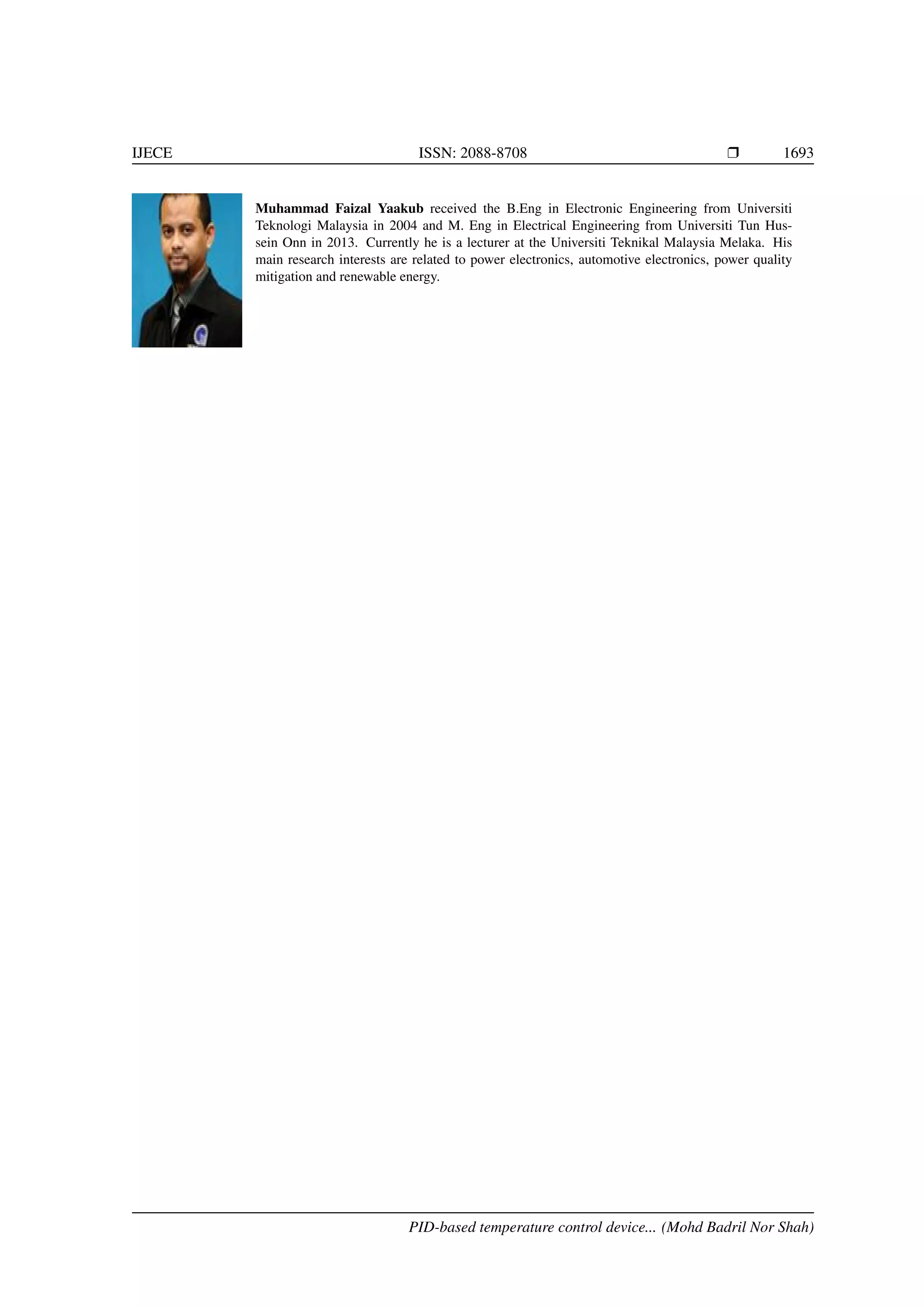 IJECE ISSN: 2088-8708 Ì 1693
Muhammad Faizal Yaakub received the B.Eng in Electronic Engineering from Universiti
Teknologi Malaysia in 2004 and M. Eng in Electrical Engineering from Universiti Tun Hus-
sein Onn in 2013. Currently he is a lecturer at the Universiti Teknikal Malaysia Melaka. His
main research interests are related to power electronics, automotive electronics, power quality
mitigation and renewable energy.
PID-based temperature control device... (Mohd Badril Nor Shah)
 