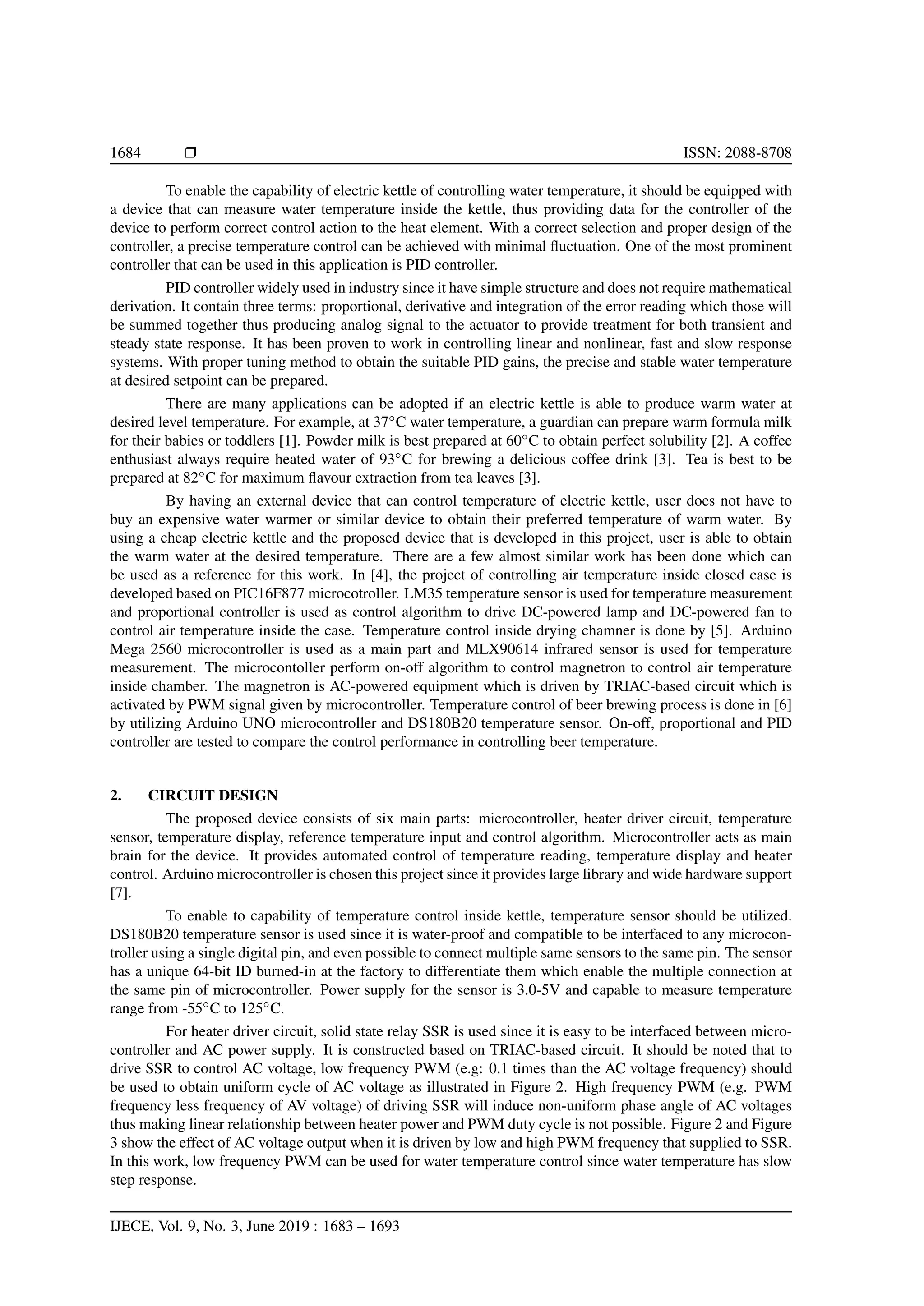 1684 Ì ISSN: 2088-8708
To enable the capability of electric kettle of controlling water temperature, it should be equipped with
a device that can measure water temperature inside the kettle, thus providing data for the controller of the
device to perform correct control action to the heat element. With a correct selection and proper design of the
controller, a precise temperature control can be achieved with minimal ﬂuctuation. One of the most prominent
controller that can be used in this application is PID controller.
PID controller widely used in industry since it have simple structure and does not require mathematical
derivation. It contain three terms: proportional, derivative and integration of the error reading which those will
be summed together thus producing analog signal to the actuator to provide treatment for both transient and
steady state response. It has been proven to work in controlling linear and nonlinear, fast and slow response
systems. With proper tuning method to obtain the suitable PID gains, the precise and stable water temperature
at desired setpoint can be prepared.
There are many applications can be adopted if an electric kettle is able to produce warm water at
desired level temperature. For example, at 37◦
C water temperature, a guardian can prepare warm formula milk
for their babies or toddlers [1]. Powder milk is best prepared at 60◦
C to obtain perfect solubility [2]. A coffee
enthusiast always require heated water of 93◦
C for brewing a delicious coffee drink [3]. Tea is best to be
prepared at 82◦
C for maximum ﬂavour extraction from tea leaves [3].
By having an external device that can control temperature of electric kettle, user does not have to
buy an expensive water warmer or similar device to obtain their preferred temperature of warm water. By
using a cheap electric kettle and the proposed device that is developed in this project, user is able to obtain
the warm water at the desired temperature. There are a few almost similar work has been done which can
be used as a reference for this work. In [4], the project of controlling air temperature inside closed case is
developed based on PIC16F877 microcotroller. LM35 temperature sensor is used for temperature measurement
and proportional controller is used as control algorithm to drive DC-powered lamp and DC-powered fan to
control air temperature inside the case. Temperature control inside drying chamner is done by [5]. Arduino
Mega 2560 microcontroller is used as a main part and MLX90614 infrared sensor is used for temperature
measurement. The microcontoller perform on-off algorithm to control magnetron to control air temperature
inside chamber. The magnetron is AC-powered equipment which is driven by TRIAC-based circuit which is
activated by PWM signal given by microcontroller. Temperature control of beer brewing process is done in [6]
by utilizing Arduino UNO microcontroller and DS180B20 temperature sensor. On-off, proportional and PID
controller are tested to compare the control performance in controlling beer temperature.
2. CIRCUIT DESIGN
The proposed device consists of six main parts: microcontroller, heater driver circuit, temperature
sensor, temperature display, reference temperature input and control algorithm. Microcontroller acts as main
brain for the device. It provides automated control of temperature reading, temperature display and heater
control. Arduino microcontroller is chosen this project since it provides large library and wide hardware support
[7].
To enable to capability of temperature control inside kettle, temperature sensor should be utilized.
DS180B20 temperature sensor is used since it is water-proof and compatible to be interfaced to any microcon-
troller using a single digital pin, and even possible to connect multiple same sensors to the same pin. The sensor
has a unique 64-bit ID burned-in at the factory to differentiate them which enable the multiple connection at
the same pin of microcontroller. Power supply for the sensor is 3.0-5V and capable to measure temperature
range from -55◦
C to 125◦
C.
For heater driver circuit, solid state relay SSR is used since it is easy to be interfaced between micro-
controller and AC power supply. It is constructed based on TRIAC-based circuit. It should be noted that to
drive SSR to control AC voltage, low frequency PWM (e.g: 0.1 times than the AC voltage frequency) should
be used to obtain uniform cycle of AC voltage as illustrated in Figure 2. High frequency PWM (e.g. PWM
frequency less frequency of AV voltage) of driving SSR will induce non-uniform phase angle of AC voltages
thus making linear relationship between heater power and PWM duty cycle is not possible. Figure 2 and Figure
3 show the effect of AC voltage output when it is driven by low and high PWM frequency that supplied to SSR.
In this work, low frequency PWM can be used for water temperature control since water temperature has slow
step response.
IJECE, Vol. 9, No. 3, June 2019 : 1683 – 1693
 