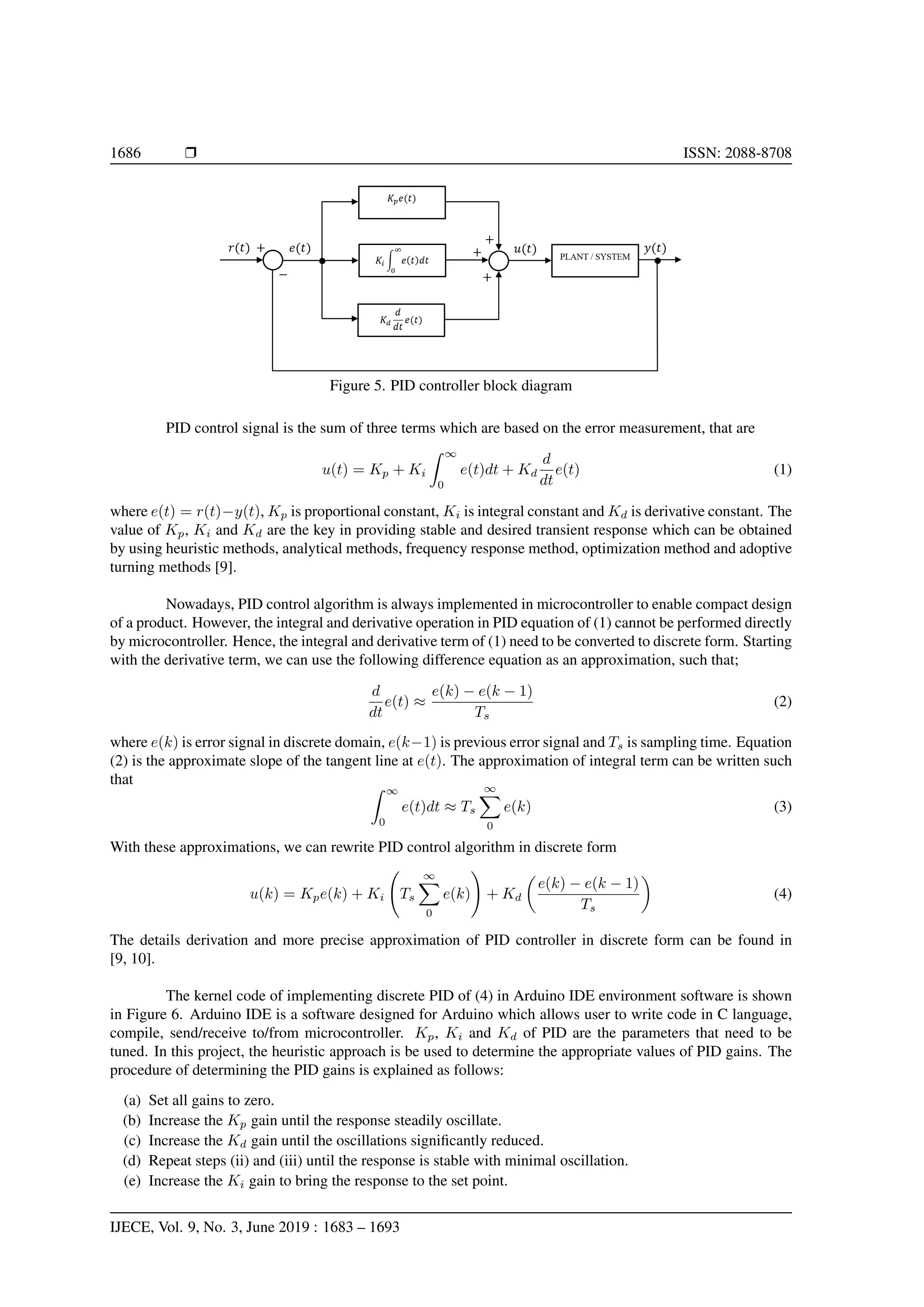 1686 Ì ISSN: 2088-8708
Figure 5. PID controller block diagram
PID control signal is the sum of three terms which are based on the error measurement, that are
u(t) = Kp + Ki
∞
0
e(t)dt + Kd
d
dt
e(t) (1)
where e(t) = r(t)−y(t), Kp is proportional constant, Ki is integral constant and Kd is derivative constant. The
value of Kp, Ki and Kd are the key in providing stable and desired transient response which can be obtained
by using heuristic methods, analytical methods, frequency response method, optimization method and adoptive
turning methods [9].
Nowadays, PID control algorithm is always implemented in microcontroller to enable compact design
of a product. However, the integral and derivative operation in PID equation of (1) cannot be performed directly
by microcontroller. Hence, the integral and derivative term of (1) need to be converted to discrete form. Starting
with the derivative term, we can use the following difference equation as an approximation, such that;
d
dt
e(t) ≈
e(k) − e(k − 1)
Ts
(2)
where e(k) is error signal in discrete domain, e(k−1) is previous error signal and Ts is sampling time. Equation
(2) is the approximate slope of the tangent line at e(t). The approximation of integral term can be written such
that
∞
0
e(t)dt ≈ Ts
∞
0
e(k) (3)
With these approximations, we can rewrite PID control algorithm in discrete form
u(k) = Kpe(k) + Ki Ts
∞
0
e(k) + Kd
e(k) − e(k − 1)
Ts
(4)
The details derivation and more precise approximation of PID controller in discrete form can be found in
[9, 10].
The kernel code of implementing discrete PID of (4) in Arduino IDE environment software is shown
in Figure 6. Arduino IDE is a software designed for Arduino which allows user to write code in C language,
compile, send/receive to/from microcontroller. Kp, Ki and Kd of PID are the parameters that need to be
tuned. In this project, the heuristic approach is be used to determine the appropriate values of PID gains. The
procedure of determining the PID gains is explained as follows:
(a) Set all gains to zero.
(b) Increase the Kp gain until the response steadily oscillate.
(c) Increase the Kd gain until the oscillations signiﬁcantly reduced.
(d) Repeat steps (ii) and (iii) until the response is stable with minimal oscillation.
(e) Increase the Ki gain to bring the response to the set point.
IJECE, Vol. 9, No. 3, June 2019 : 1683 – 1693
 