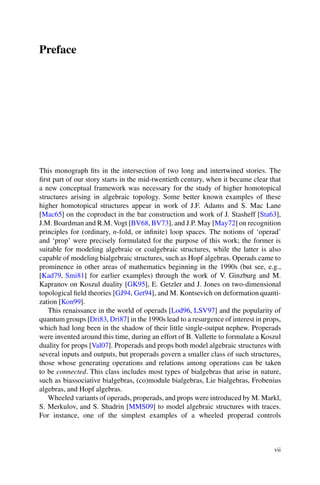 Preface
This monograph fits in the intersection of two long and intertwined stories. The
first part of our story starts in the mid-twentieth century, when it became clear that
a new conceptual framework was necessary for the study of higher homotopical
structures arising in algebraic topology. Some better known examples of these
higher homotopical structures appear in work of J.F. Adams and S. Mac Lane
[Mac65] on the coproduct in the bar construction and work of J. Stasheff [Sta63],
J.M. Boardman and R.M. Vogt [BV68, BV73], and J.P. May [May72] on recognition
principles for (ordinary, n-fold, or infinite) loop spaces. The notions of ‘operad’
and ‘prop’ were precisely formulated for the purpose of this work; the former is
suitable for modeling algebraic or coalgebraic structures, while the latter is also
capable of modeling bialgebraic structures, such as Hopf algebras. Operads came to
prominence in other areas of mathematics beginning in the 1990s (but see, e.g.,
[Kad79, Smi81] for earlier examples) through the work of V. Ginzburg and M.
Kapranov on Koszul duality [GK95], E. Getzler and J. Jones on two-dimensional
topological field theories [GJ94, Get94], and M. Kontsevich on deformation quanti-
zation [Kon99].
This renaissance in the world of operads [Lod96, LSV97] and the popularity of
quantum groups [Dri83, Dri87] in the 1990s lead to a resurgence of interest in props,
which had long been in the shadow of their little single-output nephew. Properads
were invented around this time, during an effort of B. Vallette to formulate a Koszul
duality for props [Val07]. Properads and props both model algebraic structures with
several inputs and outputs, but properads govern a smaller class of such structures,
those whose generating operations and relations among operations can be taken
to be connected. This class includes most types of bialgebras that arise in nature,
such as biassociative bialgebras, (co)module bialgebras, Lie bialgebras, Frobenius
algebras, and Hopf algebras.
Wheeled variants of operads, properads, and props were introduced by M. Markl,
S. Merkulov, and S. Shadrin [MMS09] to model algebraic structures with traces.
For instance, one of the simplest examples of a wheeled properad controls
vii
 