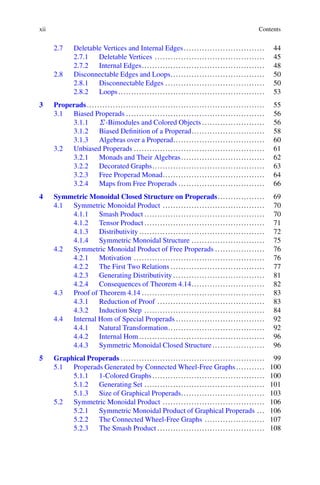 xii Contents
2.7 Deletable Vertices and Internal Edges............................... 44
2.7.1 Deletable Vertices .......................................... 45
2.7.2 Internal Edges............................................... 48
2.8 Disconnectable Edges and Loops.................................... 50
2.8.1 Disconnectable Edges ...................................... 50
2.8.2 Loops........................................................ 53
3 Properads.................................................................... 55
3.1 Biased Properads ..................................................... 56
3.1.1 ˙-Bimodules and Colored Objects ........................ 56
3.1.2 Biased Definition of a Properad............................ 58
3.1.3 Algebras over a Properad................................... 60
3.2 Unbiased Properads .................................................. 61
3.2.1 Monads and Their Algebras................................ 62
3.2.2 Decorated Graphs........................................... 63
3.2.3 Free Properad Monad....................................... 64
3.2.4 Maps from Free Properads ................................. 66
4 Symmetric Monoidal Closed Structure on Properads.................. 69
4.1 Symmetric Monoidal Product ....................................... 70
4.1.1 Smash Product .............................................. 70
4.1.2 Tensor Product .............................................. 71
4.1.3 Distributivity ................................................ 72
4.1.4 Symmetric Monoidal Structure ............................ 75
4.2 Symmetric Monoidal Product of Free Properads ................... 76
4.2.1 Motivation .................................................. 76
4.2.2 The First Two Relations .................................... 77
4.2.3 Generating Distributivity ................................... 81
4.2.4 Consequences of Theorem 4.14............................ 82
4.3 Proof of Theorem 4.14 ............................................... 83
4.3.1 Reduction of Proof ......................................... 83
4.3.2 Induction Step .............................................. 84
4.4 Internal Hom of Special Properads .................................. 92
4.4.1 Natural Transformation..................................... 92
4.4.2 Internal Hom ................................................ 96
4.4.3 Symmetric Monoidal Closed Structure .................... 96
5 Graphical Properads ....................................................... 99
5.1 Properads Generated by Connected Wheel-Free Graphs........... 100
5.1.1 1-Colored Graphs........................................... 100
5.1.2 Generating Set .............................................. 101
5.1.3 Size of Graphical Properads................................ 103
5.2 Symmetric Monoidal Product ....................................... 106
5.2.1 Symmetric Monoidal Product of Graphical Properads ... 106
5.2.2 The Connected Wheel-Free Graphs ....................... 107
5.2.3 The Smash Product ......................................... 108
 