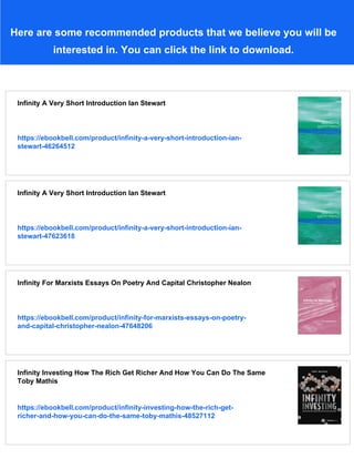 Here are some recommended products that we believe you will be
interested in. You can click the link to download.
Infinity A Very Short Introduction Ian Stewart
https://ebookbell.com/product/infinity-a-very-short-introduction-ian-
stewart-46264512
Infinity A Very Short Introduction Ian Stewart
https://ebookbell.com/product/infinity-a-very-short-introduction-ian-
stewart-47623618
Infinity For Marxists Essays On Poetry And Capital Christopher Nealon
https://ebookbell.com/product/infinity-for-marxists-essays-on-poetry-
and-capital-christopher-nealon-47648206
Infinity Investing How The Rich Get Richer And How You Can Do The Same
Toby Mathis
https://ebookbell.com/product/infinity-investing-how-the-rich-get-
richer-and-how-you-can-do-the-same-toby-mathis-48527112
 