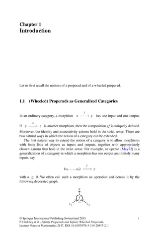 Chapter 1
Introduction
Let us first recall the notions of a properad and of a wheeled properad.
1.1 (Wheeled) Properads as Generalized Categories
In an ordinary category, a morphism x
f
// y has one input and one output.
If y
g
// z is another morphism, then the composition gf is uniquely defined.
Moreover, the identity and associativity axioms hold in the strict sense. There are
two natural ways in which the notion of a category can be extended.
The first natural way to extend the notion of a category is to allow morphisms
with finite lists of objects as inputs and outputs, together with appropriately
chosen axioms that hold in the strict sense. For example, an operad [May72] is a
generalization of a category in which a morphism has one output and finitely many
inputs, say
.x1; : : : ; xn/
f
// y
with n  0. We often call such a morphism an operation and denote it by the
following decorated graph.
© Springer International Publishing Switzerland 2015
P. Hackney et al., Infinity Properads and Infinity Wheeled Properads,
Lecture Notes in Mathematics 2147, DOI 10.1007/978-3-319-20547-2_1
1
 