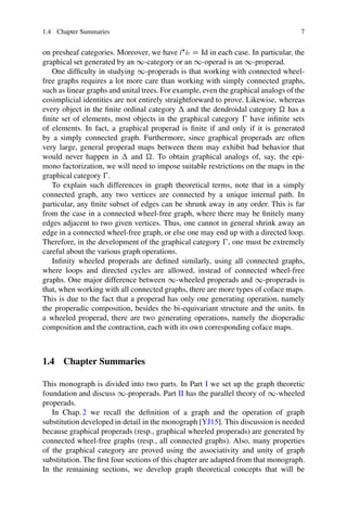 1.4 Chapter Summaries 7
on presheaf categories. Moreover, we have i
iŠ D Id in each case. In particular, the
graphical set generated by an 1-category or an 1-operad is an 1-properad.
One difficulty in studying 1-properads is that working with connected wheel-
free graphs requires a lot more care than working with simply connected graphs,
such as linear graphs and unital trees. For example, even the graphical analogs of the
cosimplicial identities are not entirely straightforward to prove. Likewise, whereas
every object in the finite ordinal category  and the dendroidal category  has a
finite set of elements, most objects in the graphical category  have infinite sets
of elements. In fact, a graphical properad is finite if and only if it is generated
by a simply connected graph. Furthermore, since graphical properads are often
very large, general properad maps between them may exhibit bad behavior that
would never happen in  and . To obtain graphical analogs of, say, the epi-
mono factorization, we will need to impose suitable restrictions on the maps in the
graphical category .
To explain such differences in graph theoretical terms, note that in a simply
connected graph, any two vertices are connected by a unique internal path. In
particular, any finite subset of edges can be shrunk away in any order. This is far
from the case in a connected wheel-free graph, where there may be finitely many
edges adjacent to two given vertices. Thus, one cannot in general shrink away an
edge in a connected wheel-free graph, or else one may end up with a directed loop.
Therefore, in the development of the graphical category , one must be extremely
careful about the various graph operations.
Infinity wheeled properads are defined similarly, using all connected graphs,
where loops and directed cycles are allowed, instead of connected wheel-free
graphs. One major difference between 1-wheeled properads and 1-properads is
that, when working with all connected graphs, there are more types of coface maps.
This is due to the fact that a properad has only one generating operation, namely
the properadic composition, besides the bi-equivariant structure and the units. In
a wheeled properad, there are two generating operations, namely the dioperadic
composition and the contraction, each with its own corresponding coface maps.
1.4 Chapter Summaries
This monograph is divided into two parts. In Part I we set up the graph theoretic
foundation and discuss 1-properads. Part II has the parallel theory of 1-wheeled
properads.
In Chap. 2 we recall the definition of a graph and the operation of graph
substitution developed in detail in the monograph [YJ15]. This discussion is needed
because graphical properads (resp., graphical wheeled properads) are generated by
connected wheel-free graphs (resp., all connected graphs). Also, many properties
of the graphical category are proved using the associativity and unity of graph
substitution. The first four sections of this chapter are adapted from that monograph.
In the remaining sections, we develop graph theoretical concepts that will be
 